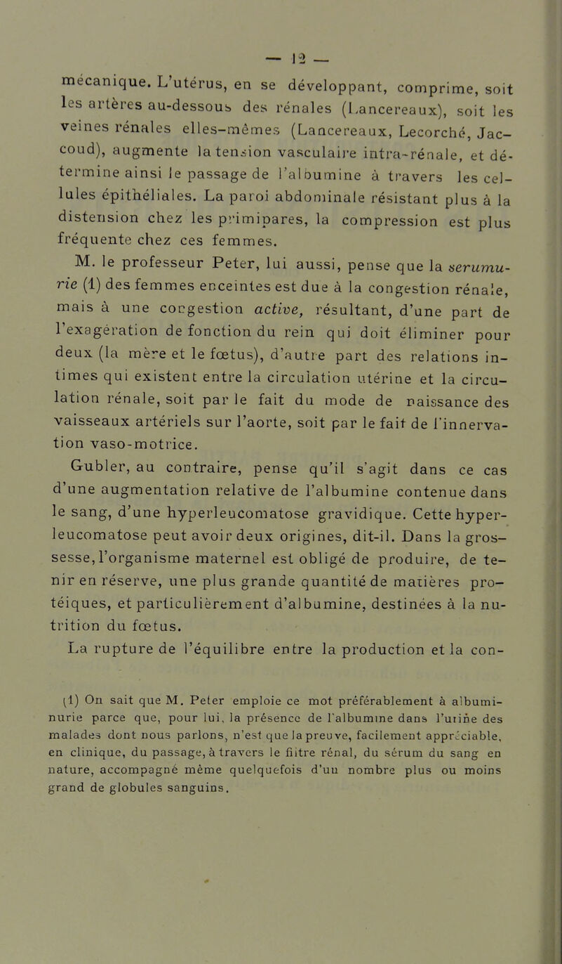 mécanique. L'utérus, en se développant, comprime, soit les artères au-dessous des rénales (Lancereaux), soit les veines rénales elles-mêmes (Lancereaux, Lecorché, Jac- coud), augmente laten^sion vasculaii-e intra-réaaie, et dé- termine ainsi le passage de l'albumine à travers les cel- lules épithéliales. La paroi abdominale résistant plus à la distension chez les primipares, la compression est plus fréquente chez ces femmes. M. le professeur Peter, lui aussi, pense que la serumu- rie (1) des femmes enceintes est due à la congestion rénale, mais à une congestion active, résultant, d'une part de l'exagération de fonction du rein qui doit éliminer pour deux (la mère et le foetus), d'autre part des relations in- times qui existent entre la circulation utérine et la circu- latio n rénale, soit par le fait du mode de naissance des vaisseaux artériels sur l'aorte, soit par le fait de l'innerva- tion vaso-motrice. Gubler, au contraire, pense qu'il s'agit dans ce cas d'une augmentation relative de l'albumine contenue dans le sang, d une hyperleucomatose gravidique. Cette hyper- leucomatose peut avoir deux origines, dit-il. Dans la gros- sesse, l'organisme maternel est obligé de produire, de te- nir en réserve, une plus grande quantité de matières pro- téiques, et particulièrement d'albumine, destinées à la nu- trition du fœtus. La rupture de l'équilibre entre la production et la con- ^1) On sait que M. Peter emploie ce mot préférablement à albumi- nurie parce que, pour lui, la présence de Talbumme dans l'uiine des malades dont nous parlons, n'est que la preuve, facilement appr-^ciable, en clinique, du passage, à travers le filtre rénal, du sérum du sang en nature, accompagné même quelquefois d'uu nombre plus ou moins grand de globules sanguins.