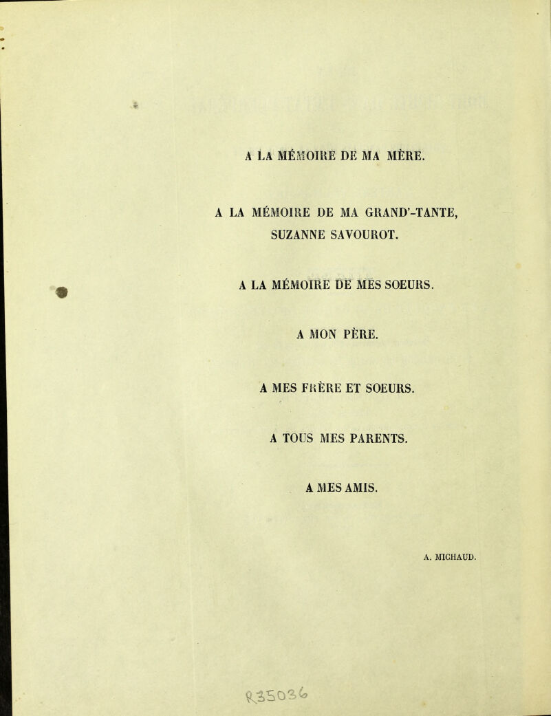 Â La mémoire de ma mère. A LA MÉMOIRE DE MA GRAND-TANTE, SUZANNE SAVOUROT. A LA MÉMOIRE DE MÉS SOEURS. A MON PÈRE. A MES FUÈRE ET SOEURS. A TOUS MES PARENTS. A MES AMIS.