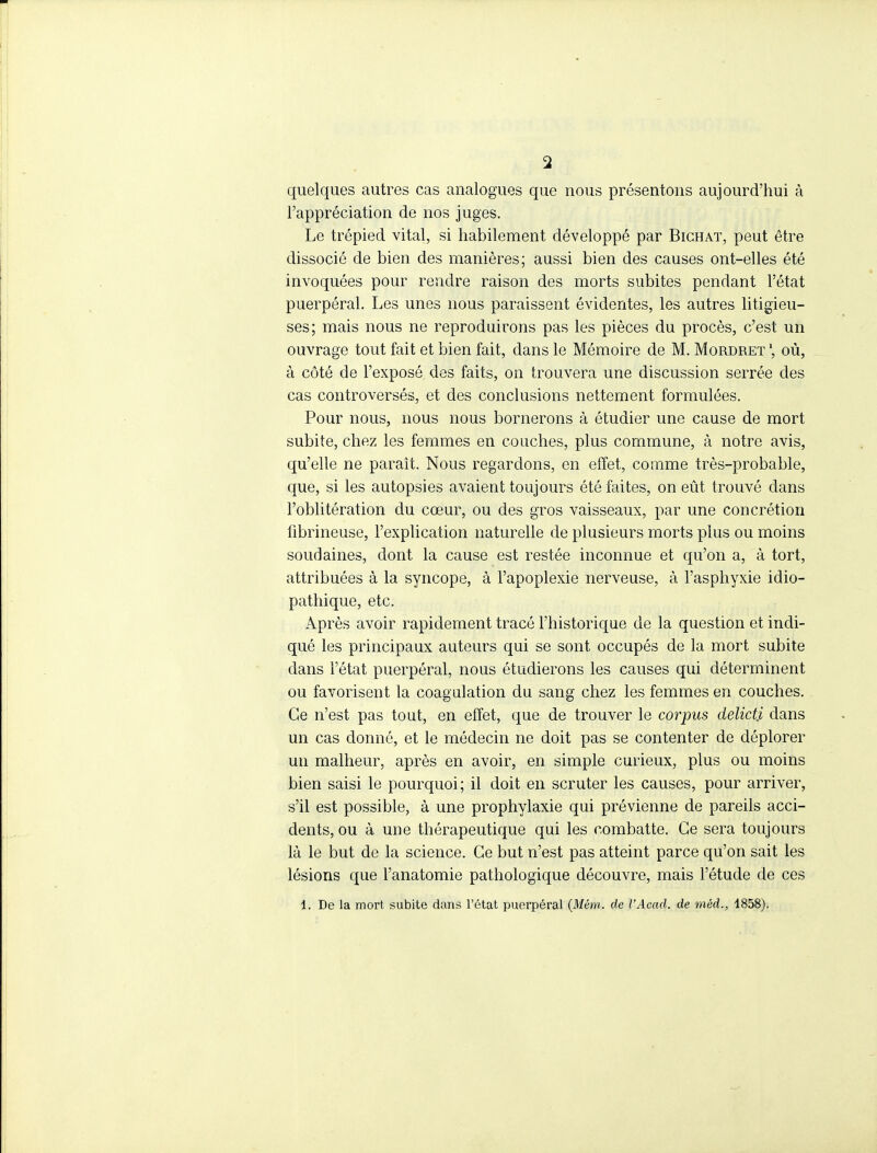 quelques autres cas analogues que nous présentons aujourd'hui à l'appréciation de nos juges. Le trépied vital, si habilement développé par Bichat, peut être dissocié de bien des manières; aussi bien des causes ont-elles été invoquées pour rendre raison des morts subites pendant l'état puerpéral. Les unes nous paraissent évidentes, les autres litigieu- ses; mais nous ne reproduirons pas les pièces du procès, c'est un ouvrage tout fait et bien fait, dans le Mémoire de M. Mordret où, à côté de l'exposé des faits, on trouvera une discussion serrée des cas controversés, et des conclusions nettement formulées. Pour nous, nous nous bornerons à étudier une cause de mort subite, chez les femmes en couches, plus commune, à notre avis, qu'elle ne paraît. Nous regardons, en effet, comme très-probable, que, si les autopsies avaient toujours été faites, on eût trouvé dans l'oblitération du cœur, ou des gros vaisseaux, par une concrétion fibrineuse, l'explication naturelle de plusieurs morts plus ou moins soudaines, dont la cause est restée inconnue et qu'on a, à tort, attribuées à la syncope, à l'apoplexie nerveuse, à l'asphyxie idio- pathique, etc. Après avoir rapidement tracé l'historique de la question et indi- qué les principaux auteurs qui se sont occupés de la mort subite dans l'état puerpéral, nous étudierons les causes qui déterminent ou favorisent la coagulation du sang chez les femmes en couches. Ce n'est pas tout, en effet, que de trouver le corpus delicti dans un cas donné, et le médecin ne doit pas se contenter de déplorer un malheur, après en avoir, en simple curieux, plus ou moins bien saisi le pourquoi; il doit en scruter les causes, pour arriver, s'il est possible, à une prophylaxie qui prévienne de pareils acci- dents, ou à une thérapeutique qui les combatte. Ce sera toujours là le but de la science. Ce but n'est pas atteint parce qu'on sait les lésions que l'anatomie pathologique découvre, mais l'étude de ces 1. De la mort subite dans l'état puerpéral (Mém. de l'Acad. de méd., 1858).