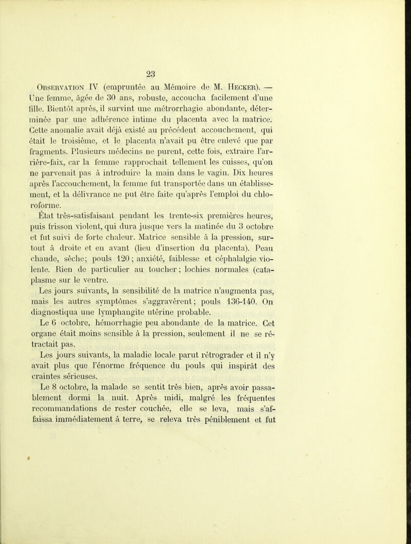 Observation IV (empruntée au Mémoire de M. Hegker). — Une femme, âgée de 30 ans, robuste, accoucha facilement d'une fille. Bientôt après, il survint une métrorrhagie abondante, déter- minée par une adhérence intime du placenta avec la matrice. Cette anomalie avait déjà existé au précédent accouchement, qui était le troisième, et le placenta n'avait pu être enlevé que par fragments. Plusieurs médecins ne purent, cette fois, extraire l'ar- rière-faix, car la femme rapprochait tellement les cuisses, qu'on ne parvenait pas à introduire la main dans le vagin. Dix heures après l'accouchement, la femme fut transportée dans un établisse- ment, et la délivrance ne put être faite qu'après l'emploi du chlo- roforme. État très-satisfaisant pendant les trente-six premières heures, puis frisson violent, qui dura jusque vers la matinée du 3 octobre et fut suivi de forte chaleur. Matrice sensible à la pression, sur- tout à droite et en avant (lieu d'insertion du placenta). Peau chaude, sèche; pouls 120 ; anxiété, faiblesse et céphalalgie vio- lente. Rien de particulier au toucher ; lochies normales (cata- plasme sur le ventre. Les jours suivants, la sensibilité de la matrice n'augmenta pas, mais les autres symptômes s'aggravèrent ; pouls 136-140. On diagnostiqua une lymphangite utérine probable. Le 6 octobre, hémorrhagie peu abondante de la matrice. Cet organe était moins sensible à la pression, seulement il ne se ré- tractait pas. Les jours suivants, la maladie locale parut rétrograder et il n'y avait plus que l'énorme fréquence du pouls qui inspirât des craintes sérieuses. Le 8 octobre, la malade se sentit très bien, après avoir passa- blement dormi la nuit. Après midi, malgré les fréquentes recommandations de rester couchée, elle se leva, mais s'af- faissa immédiatement à terre, se releva très péniblement et fut