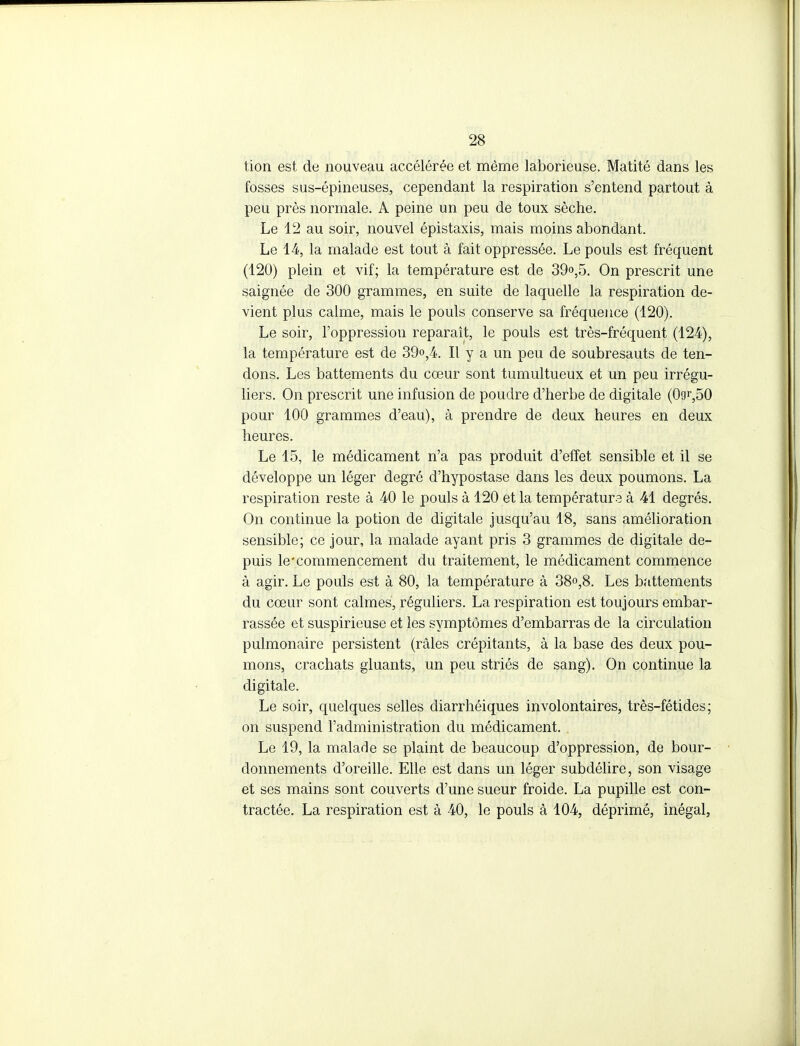 tion est de nouveau accélérée et même laborieuse. Matité dans les fosses sus-épineuses, cependant la respiration s'entend partout à peu près normale. A peine un peu de toux sèche. Le 12 au soir, nouvel épistaxis, mais moins abondant. Le 14, la malade est tout à fait oppressée. Le pouls est fréquent (120) plein et vif; la température est de 39o,5. On prescrit une saignée de 300 grammes, en suite de laquelle la respiration de- vient plus calme, mais le pouls conserve sa fréquence (120). Le soir, l'oppression reparaît, le pouls est très-fréquent (124), la température est de 39o,4. Il y a un peu de soubresauts de ten- dons. Les battements du cœur sont tumultueux et un peu irrégu- liers. On prescrit une infusion de poudre d'herbe de digitale (09f,50 pour 100 grammes d'eau), à prendre de deux heures en deux heures. Le 15, le médicament n'a pas produit d'effet sensible et il se développe un léger degré d'hypostase dans les deux poumons. La respiration reste à 40 le pouls à 120 et la températurs à 41 degrés. On continue la potion de digitale jusqu'au 18, sans amélioration sensible; ce jour, la malade ayant pris 3 grammes de digitale de- puis le'commencement du traitement, le médicament commence à agir. Le pouls est à 80, la température à 38o,8. Les battements du cœur sont calmes, réguliers. La respiration est toujours embar- rassée et suspiricuse et les symptômes d'embarras de la circulation pulmonaire persistent (râles crépitants, à la base des deux pou- mons, crachats gluants, un peu striés de sang). On continue la digitale. Le soir, quelques selles diarrhéiques involontaires, très-fétides; on suspend l'administration du médicament. Le 19, la malade se plaint de beaucoup d'oppression, de bour- donnements d'oreille. Elle est dans un léger subdélire, son visage et ses mains sont couverts d'une sueur froide. La pupille est con- tractée. La respiration est à 40, le pouls à 104, déprimé, inégal,