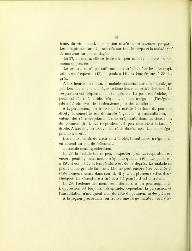 trine, du vin chaud, une potion nitrée et un lavement purgatif Les sinapismes furent promenés sur tout le corps et la malade fut' de nouveau un peu soulagée. Le 27, au matin, elle se trouve un peu mieux ; elle est un peu moins oppressée. Le vésicatoire n'a pas suffisamment tiré pour être levé. La respi- ration est fréquente (48), le pouls à 116, la température à 38 de- grés. A dix heures du matin, la malade est assise sur son lit, pâle, un peu bouffie; il y a un léger œdème des membres inférieurs. La respiration est fréquente, courte, pénible. La peau est fraîche, le pouls est déprimé, faible, fréquent, un peu irrégulier (l'irrégula- rité a été observée dès le deuxième jour des couches). A la percussion, on trouve de la matité à la base du poumon droit; la sonoréité est diminuée à gauche. A l'auscultation, on entend des râles crépitants et sous-crépitants dans les deux tiers du poumon droit. La respiration est peu sensible à la base, à droite. A gauche, on trouve des râles disséminés. Un peu d'égo- phonie à droite. Les mouvements du cœur sont faibles, tumultueux, irréguliers ; on entend un peu de frôlement. Tussicule sans expectoration. Le 28, la malade tousse peu, n'expectore pas. La respiration est encore pénible, mais moins fréquente qu'hier (40). Le pouls est à 120, il est petit ; la température est de 39 degrés. La malade se plaint d'une grande faiblesse. Elle ne peut encore être couchée et reste toujours assise dans son lit. Il y a eu plusieurs selles diar- rhéiques. Le vésicatoire a tiré et a été pansé ; il est entretenu. Le 29, l'œdème des membres inférieurs a un peu augmenté. L'oppression est toujours très-grande, cependant la percussion et l'auscultation n'indiquent rien du côté du poumon, ni des plèvres. A la région précordiale, on trouve une large matité ; les batte-