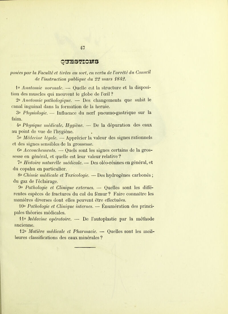 posées par la Faculté et tirées au sort, en vertu de l'arrêté du Conseil de l'instruction publique du 22 mars i842. lo Anatomie normale. — Quelle esit la structure et la disposi- tion des muscles qui meuvent le globe de l'œil ? 2o Anatomie pathologique. — Des changements que subit le canal inguinal dans la formation de la hernie. 3o Physiologie. — Influence du nerf pneumo-gastrique sur la faim. 4o Physique médicale. Hygiène. — De la dépuration des eaux au point de vue de l'hygiène. 5o Médecine légale. — Apprécier la valeur des signes rationnels et des signes sensibles de la grossesse. 60 Accouchements. — Quels sont les signes certains de la gros- sesse en général, et quelle est leur valeur relative ? 70 Histoire naturelle médicale. — Des oléo-résines en général, et du copahu en particulier. 80 Chimie médicale et Toxicologie. — Des hydrogènes carbonés ; du gaz de l'éclairage. 9o Pathologie et Clinique externes. — Quelles sont les diffé- rentes espèces de fractures du col du fémur ? Faire connaître les manières diverses dont elles peuvent être effectuées. lOo Pathologie et Clinique internes. — Énumération des princi- pales théories médicales. 11» Médecine opératoire. — De l'autoplastie par la méthode ancienne. 12o Matière médicale et Pharmacie. — Quelles sont les meil- leures classifications des eaux minérales ?