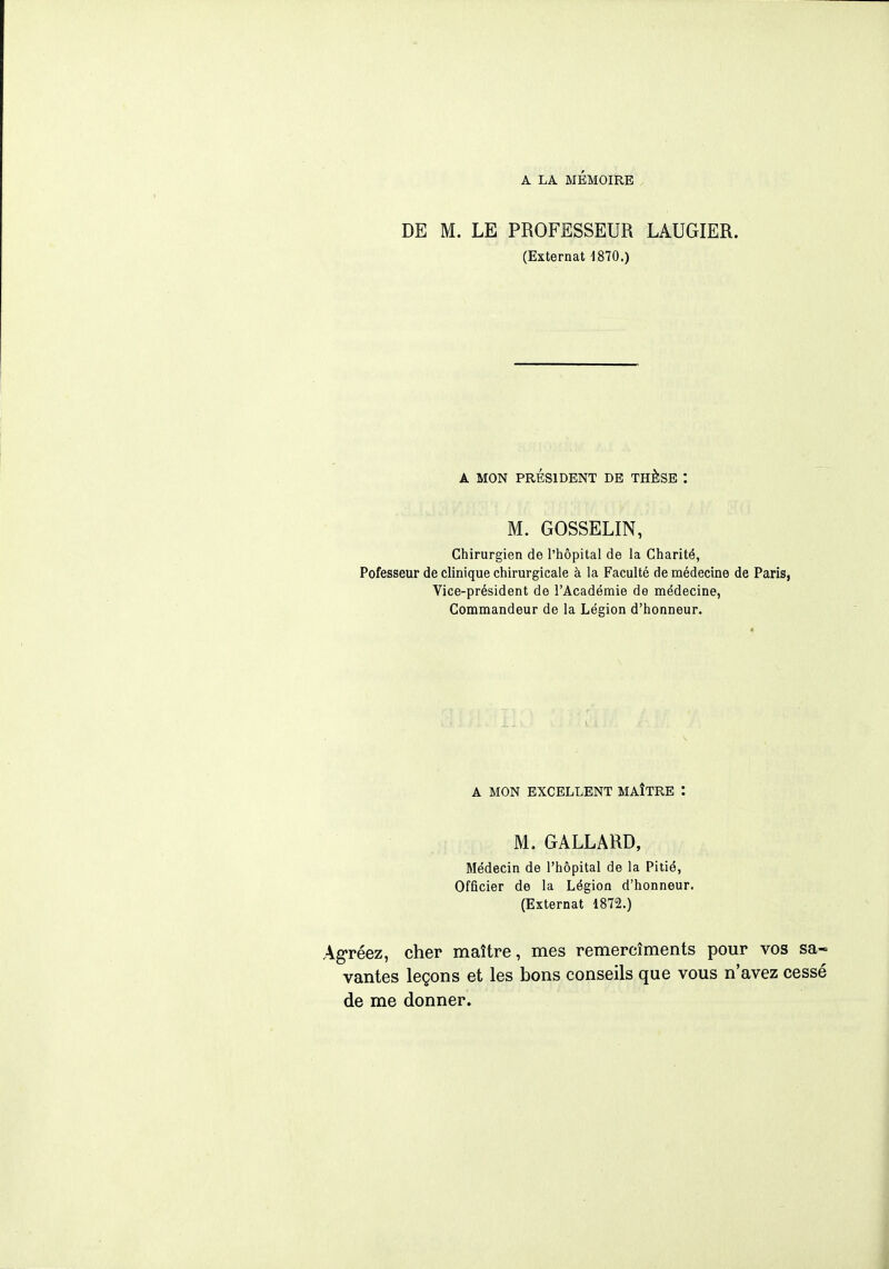 DE M. LE PROFESSEUR LAUGIER. (Externat 1870.) A MON PRÉSIDENT DE THÈSE : M. GOSSELIN, Chirurgien de l'hôpital de la Charité, Pofesseur de clinique chirurgicale à la Faculté de médecine de Paris, Vice-président de l'Académie de médecine, Commandeur de la Légion d'honneur. A MON EXCELLENT MAÎTRE : M. GALLARD, Médecin de l'hôpital de la Pitié, Officier de la Légion d'honneur. (Externat 1872.) Agréez, cher maître, mes remercîments pour vos sa~ vantes leçons et les bons conseils que vous n'avez cessé de me donner.