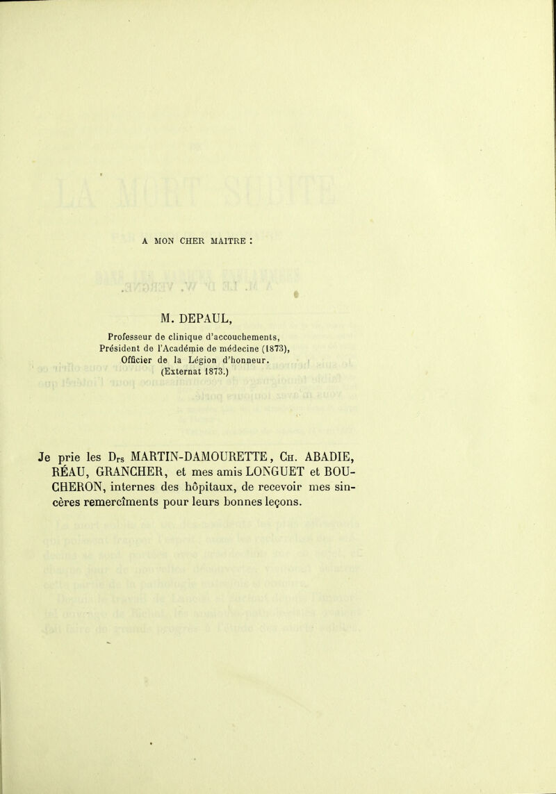 M. DEPAUL, Professeur de clinique d'accouchements, Président de l'Académie de médecine (1873), Officier de la Légion d'honneur. (Externat 1873.) Je prie les Drs MARTIN-DAMOURETTE, Ch. ABADIE, RÉ AU, GRANGHER, et mes amis LONGUET et BOU- CHERON, internes des hôpitaux, de recevoir mes sin- cères remercîments pour leurs bonnes leçons.