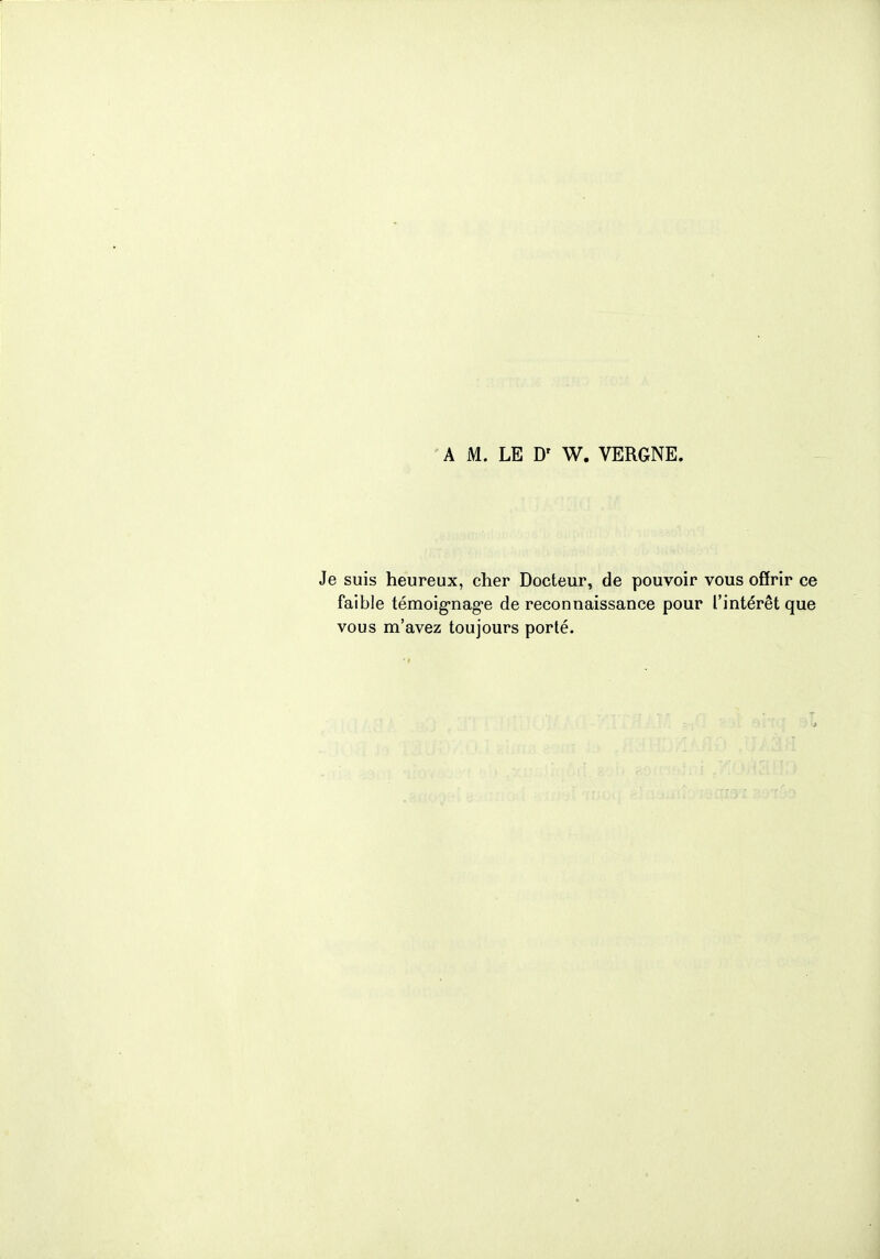 A M. LE Dr W. VERGNE. Je suis heureux, cher Docteur, de pouvoir vous offrir ce faible témoignage de reconnaissance pour l'intérêt que vous m'avez toujours porté.