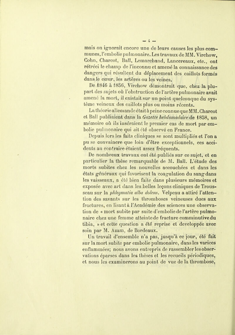 mais on ignorait encore une de leurs causes les plus com- munes, l'embolie pulmonaire. Les travaux de MM. Virchow, Gohn, Charcot, Bail, Lemarchand, Lancereaux, etc., ont rétréci le champ de l'inconnu et amené la connaissance des dangers qui résultent du déplacement des caillots formés dans le cœur, les artères ou les veines. De 1846 à 1856, Virchow démontrait que, chez la plu- part des sujets où l'obstruction de l'artère pulmonaire avait amené la mort, il existait sur un point quelconque du sys- tème veineux des caillots plus ou moins récents. La théorie allemande était à peine connue que MM. Charcot et Bail publiaient dans la Gazette hebdomadaire de 1858, un mémoire où ils inséraient le premier cas de mort par em- bolie pulmonaire qui ait été observé en France. Depuis lors les faits cliniques se sont multipliés et l'on a pu se convaincre que loin d'être exceptionnels, ces acci- dents au contraire étaient assez fréquents. De nombreux travaux ont été publiés sur ce sujet, et en particulier la thèse remarquable de M. Bail. L'étude des morts subites chez les nouvelles accouchées et dans les états généraux qui favorisent la coagulation du sang dans les vaisseaux, a été bien faite dans plusieurs mémoires et exposée avec art dans les belles leçons cliniques de Trous- seau sur la phlegmatia aida dolens. Velpeau a attiré l'atten- tion des savants sur les thromboses veineuses dues aux fractures, en lisant à l'Académie des sciences une observa- tion de « mort subite par suite d'embolie de l'artère pulmo- naire chez une femme atteinte de fracture comminutive du tibia, » et cette question a été reprise et développée avec soin par M. Àzam, de Bordeaux. Un travail d'ensemble n'a pas, jusqu'à ce jour, été fait sur la mort subite par embolie pulmonaire, dans les varices enflammées; nous avons entrepris de rassembler les obser- vations éparses dans les thèses et les recueils périodiques, et nous les examinerons au point de vue de la thrombose,