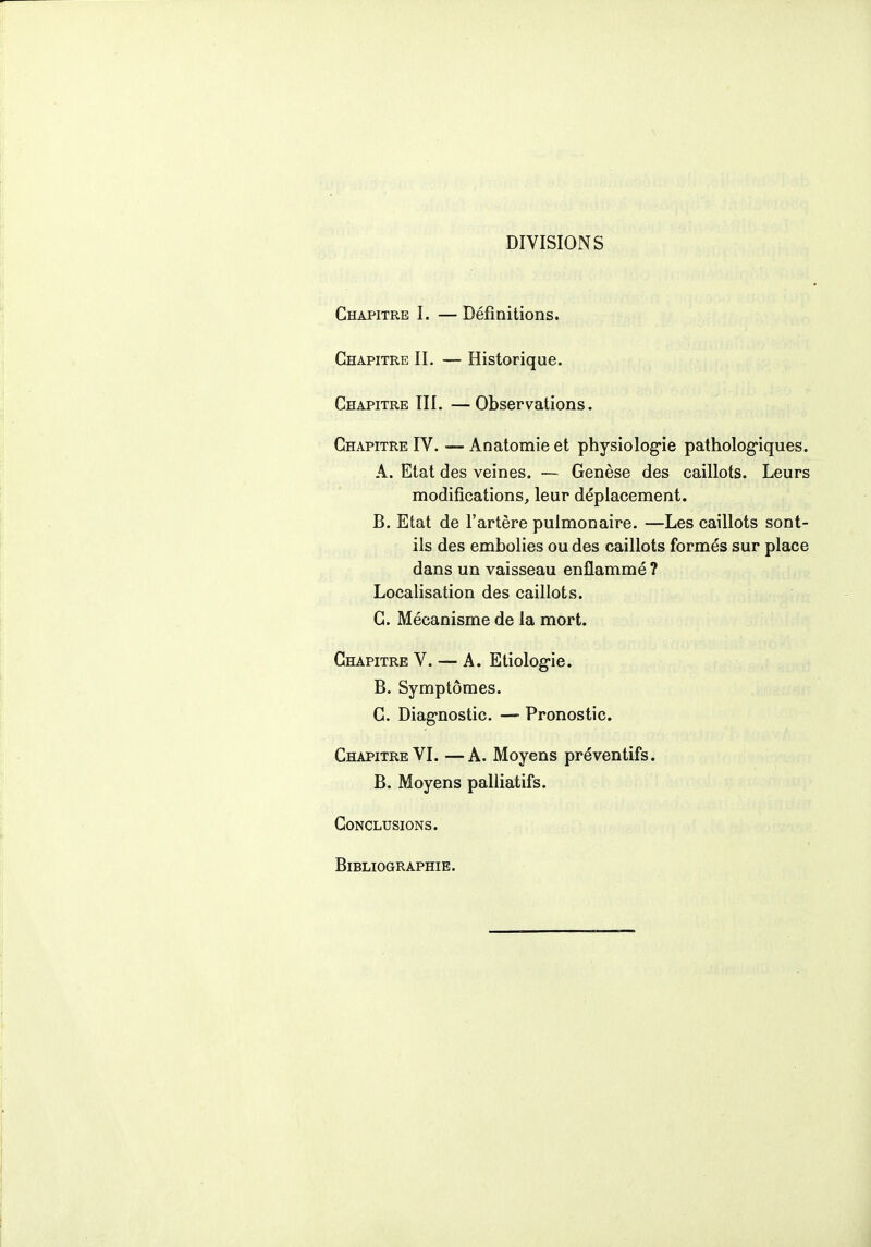 DIVISIONS Chapitre 1. — Définitions. Chapitre II. — Historique. Chapitre III. —Observations. Chapitre IV. —- Anatomie et physiologie pathologiques. A. Etat des veines. — Genèse des caillots. Leurs modifications, leur déplacement. B. Etat de l'artère pulmonaire. —Les caillots sont- ils des embolies ou des caillots formés sur place dans un vaisseau enflammé ? Localisation des caillots. C. Mécanisme de la mort. Chapitre V. — A. Etiologie. B. Symptômes. C. Diagnostic. — Pronostic. Chapitre VI. —A. Moyens préventifs. B. Moyens palliatifs. Conclusions. Bibliographie.