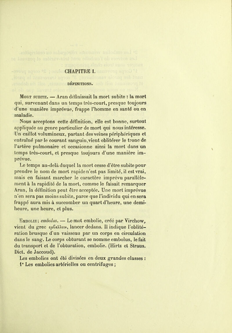 DÉFINITIONS. Mort subite. — Aran définissait la mort subite : la mort qui, survenant dans un temps très-court, presque toujours d'une manière imprévue, frappe l'homme en santé ou en maladie. Nous acceptons cette définition, elle est bonne, surtout appliquée au g^enre particulier de mort qui nous intéresse. Un caillot volumineux, partant des veines périphériques et entraîné par le courant sanguin,vient oblitérer le tronc de l'artère pulmonaire et occasionne ainsi la mort dans un temps très-court, et presque toujours d'une manière im- prévue. Le temps au-delà duquel la mort cesse d'être subite pour prendre le nom de mort rapide n'est pas limité, il est vrai, mais en faisant marcher le caractère imprévu parallèle- ment à la rapidité de la mort, comme le faisait remarquer Aran, la définition peut être acceptée. Une mort imprévue n'en sera pas moins subite, parce que l'individu qui en sera frappé aura mis à succomber un quart d'heure, une demi- heure, une heure, et plus. Embolie; embolus. — Le mot embolie, créé par Virchow, vient du grec e^êaMeiv, lancer dedans. Il indique l'oblité- ration brusque d'un vaisseau par un corps en circulation dans le sang. Le corps obturant se nomme embolus, le fait du transport et de l'obturation, embolie. (Hirtz et Straus. Dict. de Jaccoud). Les embolies ont été divisées en deux grandes classes : 1° Les embolies artérielles ou centrifugées ;