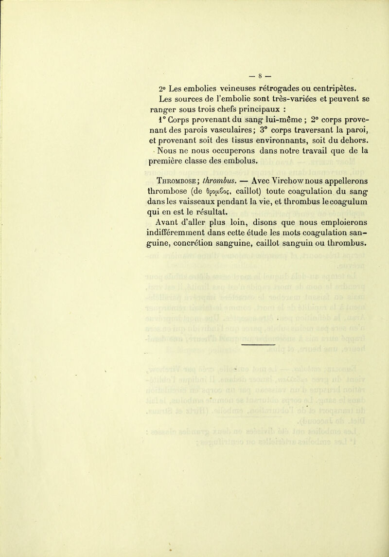 2° Les embolies veineuses rétrogrades ou centripètes. Les sources de l'embolie sont très-variées et peuvent se ranger sous trois chefs principaux : 1° Corps provenant du sang* lui-même ; 2° corps prove- nant des parois vasculaires; 3° corps traversant la paroi, et provenant soit des tissus environnants, soit du dehors. • Nous ne nous occuperons dans notre travail que de la première classe des embolus. Thrombose ; thrombus. — Avec Virchow nous appellerons thrombose (de ôpojxëo;, caillot) toute coagulation du sang dans les vaisseaux pendant la vie, et thrombus lecoagulum qui en est le résultat. Avant d'aller plus loin, disons que nous emploierons indifféremment dans cette étude les mots coagulation san- guine, concrétion sanguine, caillot sanguin ou thrombus.