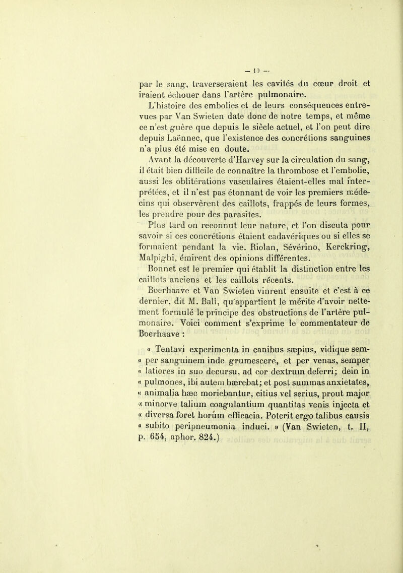 par le sang1, traverseraient les cavités du cœur droit et iraient échouer dans l'artère pulmonaire. L'histoire des embolies et de leurs conséquences entre- vues par Van Swieten date donc de notre temps, et même ce n'est guère que depuis le siècle actuel, et l'on peut dire depuis Laënnec, que l'existence des concrétions sanguines n'a plus été mise en doute. Avant la découverte d'Harvey sur la circulation du sang, il était bien difficile de connaître la thrombose et l'embolie, aussi les oblitérations vasculaires étaient-elles mal inter- prétées, et il n'est pas étonnant de voir les premiers méde- cins qui observèrent des caillots, frappés de leurs formes, les prendre pour des parasites. Plus tard on reconnut leur nature, et l'on discuta pour savoir si ces concrétions étaient cadavériques ou si elles se formaient pendant la vie. Riolan, Sévérino, Kerckring-, Malpig-hi, émirent des opinions différentes. Bonnet est le premier qui établit la distinction entre les caillots anciens et les caillots récents. Boerhaave et Van Swieten vinrent ensuite et c'est à ce dernier, dit M. Bail, qu'appartient le mérite d'avoir nette- ment formulé le principe des obstructions de l'artère pul- monaire. Voici comment s'exprime le commentateur de Boerhaave : « Teniavi expérimenta in canibus saepius, vidique sem- « per sang-uinem inde g-rumescere, et per venas, semper « latiores in suo decursu, ad cor dextrum deferri; dein in « pulmones, ibi autem haerebat; et post summas anxietates, « animalia haec moriebantur, citius vel serius, prout major « minorve talium coag'ulantium quantitas venis injecta et « diversa foret horûm efficacia. Polerit erg>o talibus causis « subito peripneumonia induci. » (Van Swieten, t. II, p. 654, aphor. 824.)