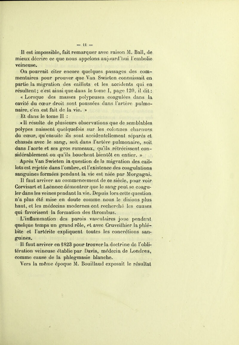 mieux décrire ce que nous appelons aujourd'hui l'embolie veineuse. On pourrait citer encore quelques passages des com- mentaires pour prouver que Van Swieten connaissait en partie la migration des caillots et les accidents qui en résultent; c'est ainsi que dans le tome I, page 120, il dit : « Lorsque des masses polypeuses coagulées dans la cavité du cœur droit sont poussées dans l'artère pulmo- naire, c'en est fait de la vie. » Et dans le tome II : «Il résulte de plusieurs observations que de semblables polypes naissent quelquefois sur les colonnes charnues du cœur, qu'ensuite ils sont accidentellement séparés et chassés avec le sang*, soit dans l'artère pulmonaire, soit dans l'aorte et ses gros rameaux, qu'ils rétrécissent con- sidérablement ou qu'ils bouchent bientôt en entier. » Après Van Swieten la question delà migration des cail- lots est rejetée dans l'ombre, et l'existence des coagulations sanguines formées pendant la vie est niée par Morgagni. Il faut arriver au commencement de ce siècle, pour voir Gorvisart et Laënnec démontrer que le sang peut se coagu- ler dans les veines pendant la vie. Depuis lors cette question n'a plus été mise en doute comme nous le disions plus haut, et les médecins modernes ont recherché les causes qui favorisent la formation des thrombus. L'inflammation des parois vasculaires joue pendant quelque temps un grand rôle, et avec Gruveilhier la phlé- bite et l'artérite expliquent toutes les concrétions san- guines. Il faut arriver en 1823 pour trouver la doctrine de l'obli- tération veineuse établie par Davis, médecin de Londres, comme cause de la phlegmasie blanche. Vers la même époque M. Bouillaud exposait le résultat