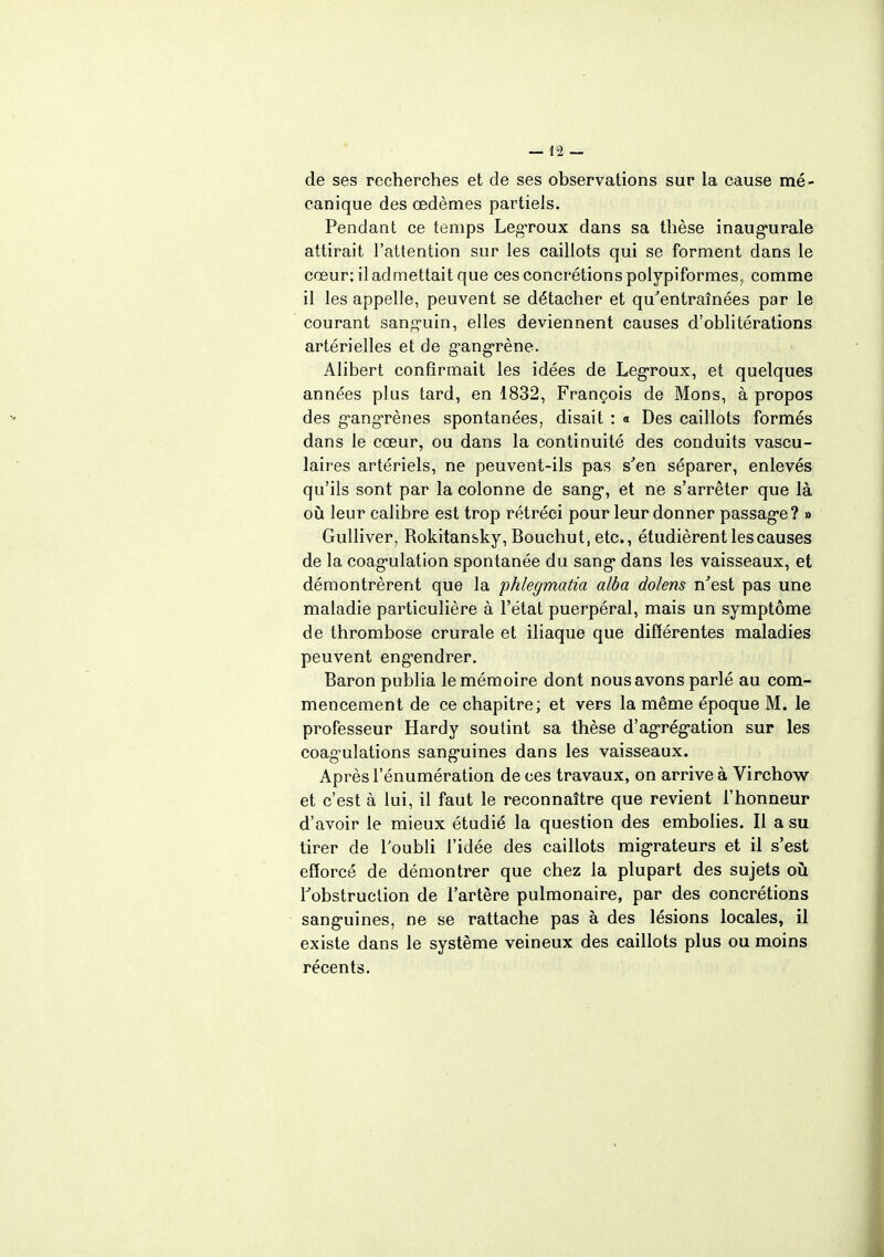 de ses recherches et de ses observations sur la cause mé- canique des œdèmes partiels. Pendant ce temps Legroux dans sa thèse inaugurale attirait l'attention sur les caillots qui se forment dans le cœur; il admettait que ces concrétions polypiformes, comme il les appelle, peuvent se détacher et qu'entraînées par le courant sanguin, elles deviennent causes d'oblitérations artérielles et de gangrène. Alibert confirmait les idées de Legroux, et quelques années plus tard, en 1832, François de Mons, à propos des gangrènes spontanées, disait : « Des caillots formés dans le cœur, ou dans la continuité des conduits vascu- laires artériels, ne peuvent-ils pas s'en séparer, enlevés qu'ils sont par la colonne de sang, et ne s'arrêter que là où leur calibre est trop rétréci pour leur donner passage? » Gulliver, Rokitansky, Bouchut, etc., étudièrent les causes de la coagulation spontanée du sang dans les vaisseaux, et démontrèrent que la phlegmatia alba dolens n'est pas une maladie particulière à l'état puerpéral, mais un symptôme de thrombose crurale et iliaque que différentes maladies peuvent engendrer. Baron publia le mémoire dont nous avons parlé au com- mencement de ce chapitre; et vers la même époque M. le professeur Hardy soutint sa thèse d'agrégation sur les coagulations sanguines dans les vaisseaux. Après l'énumération de ces travaux, on arrive à Virchow et c'est à lui, il faut le reconnaître que revient l'honneur d'avoir le mieux étudié la question des embolies. Il a su tirer de l'oubli l'idée des caillots migrateurs et il s'est efforcé de démontrer que chez la plupart des sujets où l'obstruction de l'artère pulmonaire, par des concrétions sanguines, ne se rattache pas à des lésions locales, il existe dans le système veineux des caillots plus ou moins récents.