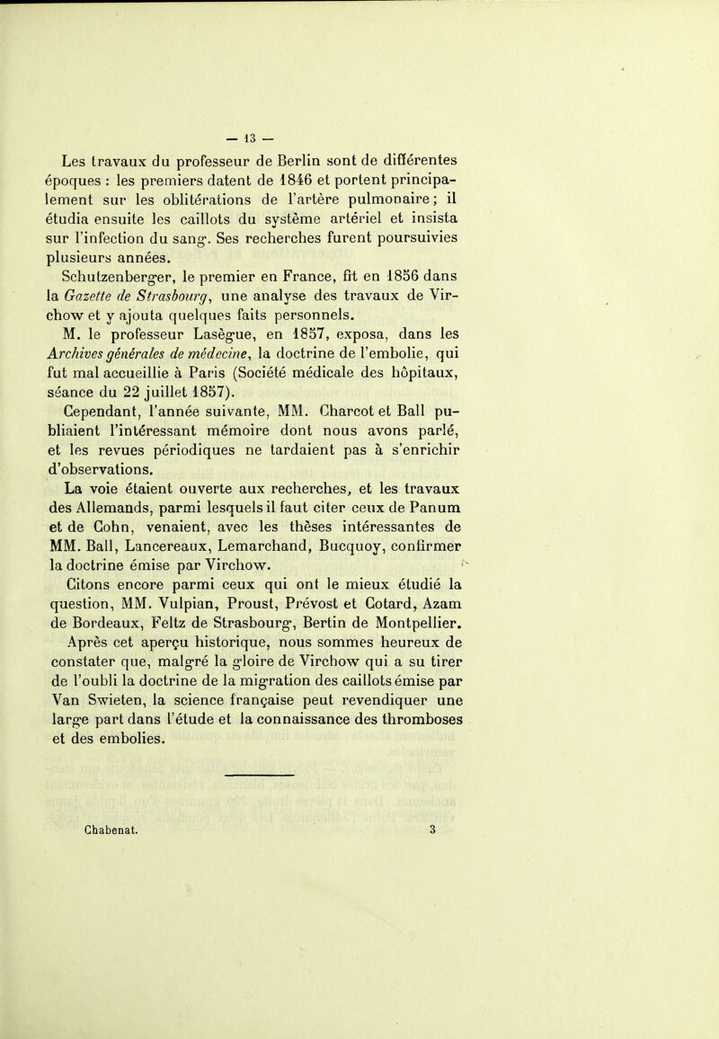 Les travaux du professeur de Berlin sont de différentes époques : les premiers datent de 1846 et portent principa- lement sur les oblitérations de l'artère pulmonaire ; il étudia ensuite les caillots du système artériel et insista sur l'infection du sang-. Ses recherches furent poursuivies plusieurs années. Schutzen berger, le premier en France, fit en 1856 dans la Gazette de Strasbourg, une analyse des travaux de Vir- chow et y ajouta quelques faits personnels. M. le professeur Lasègue, en 1857, exposa, dans les Archives générales de médecine, la doctrine de l'embolie, qui fut mal accueillie à Paris (Société médicale des hôpitaux, séance du 22 juillet 1857). Cependant, l'année suivante, MM. Gharcot et Bail pu- bliaient l'intéressant mémoire dont nous avons parlé, et les revues périodiques ne tardaient pas à s'enrichir d'observations. La voie étaient ouverte aux recherches, et les travaux des Allemands, parmi lesquels il faut citer ceux de Panum et de Gohn, venaient, avec les thèses intéressantes de MM. Bail, Lancereaux, Lemarchand, Bucquoy, confirmer la doctrine émise par Virchow. Citons encore parmi ceux qui ont le mieux étudié la question, MM. Vulpian, Proust, Prévost et Cotard, Azam de Bordeaux, Feltz de Strasbourg-, Bertin de Montpellier. Après cet aperçu historique, nous sommes heureux de constater que, malgré la g-loire de Virchow qui a su tirer de l'oubli la doctrine de la migration des caillots émise par Van Swieten, la science française peut revendiquer une larg-e part dans l'étude et la connaissance des thromboses et des embolies. Ghabenat. 3