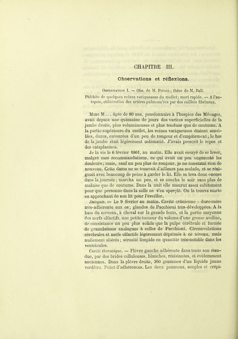 Observations et réflexions. Observation I. — Obs. de M. Potain ; thèse de M. Bail. Phlébite de quelques veines variqueuses du mollet; mort rapide. — A l'au- topsie, oblitération des artères pulmonaires par des caillots fibrineux. Mme M..., âgée de 80 ans, pensionnaire à l'hospice des Ménages, avait depuis une quinzaine de jours des varices superficielles de la jambe droite, plus volumineuses et plus tendues que de coutume. A la partie supérieure du mollet, les veines variqueuses étaient sensi- bles, dures, entourées d'un peu de rougeur et d'empâtement; le bas de la jambe était légèrement œdématié. J'avais prescrit le repos et des cataplasmes. Je la vis le 6 février 1861, au matin. Elle avait essayé de se lever, malgré mes recommandations, ce qui avait un peu augmenté les douleurs ; mais, sauf un peu plus de rougeur, je ne constatai rien de nouveau. Cette dame ne se trouvait d'ailleurs pas malade, et se rési- gnait avec beaucoup de peine à garder le lit. Elle se leva donc encore dans la journée; marcha un peu, et se coucha le soir sans plus de malaise que de coutume. Dans la nuit elle mourut assez subitement pour que personne dans la salle ne s'en aperçût. On la trouva morte en approchant de son lit pour l'éveiller. Autopsie. — Le 9 février au matin. Cavité crânienne : dure-mère très-adhérente aux os; glandes de Pacchioni très-développées. A la base du cerveau, à cheval sur la grande fente, et la partie moyenne des nerfs olfactifs, une petite tumeur du volume d'une grosse aveline, de- consistance un peu plus solide que la pulpe cérébrale et formée de granulations analogues à celles de Pacchioni. Circonvolutions cérébrales et nerfs olfactifs légèrement déprimés à ce niveau, mais nullement altérés ; sérosité limpide en quantité très-notable dans les ventricules. Cavité thoracique. — Plèvre gauche adhérente dans toute son éten- due, par des brides celluleuses, blanches, résistantes, et évidemment anciennes. Dans la plèvre droite, 300 grammes d'un liquide jaune verdâtre. Point d'adhérences. Les deux poumons, souples et crépi-