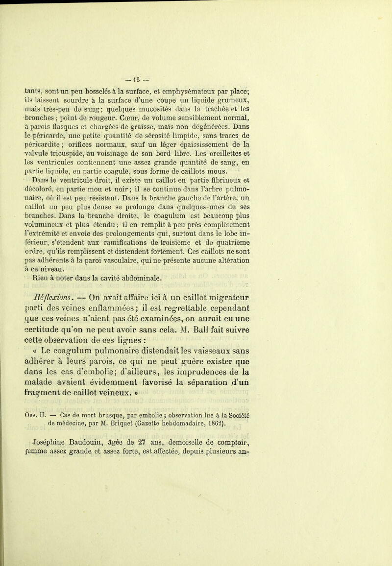 tants, sont un peu bosselés à la surface, et emphysémateux par place; ils laissent sourdre à la surface d'une coupe un liquide grumeux, mais très-peu de sang ; quelques mucosités dans la trachée et les bronches ; point de rougeur. Cœur, de volume sensiblement normal, à parois flasques et chargées de graisse, mais non dégénérées. Dans le péricarde, une petite quantité de sérosité limpide, sans traces de péricardite ; orifices normaux, sauf un léger épaississement de la valvule tricuspide, au voisinage de son bord libre. Les oreillettes et les ventricules contiennent une assez grande quantité de sang, en partie liquide, en partie coagulé, sous forme de caillots mous. Dans le ventricule droit, il existe un caillot en partie fibrineux et décoloré, en partie mou et noir ; il se continue dans l'arbre pulmo- naire, où il est peu résistant. Dans la branche gauche de l'artère, un caiUot un peu plus dense se prolonge dans quelques-unes de ses branches. Dans la branche droite, le coagulum est beaucoup plus volumineux et plus étendu ; il en remplit à peu près complètement l'extrémité et envoie des prolongements qui, surtout dans le lobe in- férieur, s'étendent aux ramifications de troisième et de quatrième ordre, qu'ils remplissent et distendent fortement. Ces caillots ne sont pas adhérents à la paroi vasculaire, qui ne présente aucune altération à ce niveau. Rien à noter dans la cavité abdominale. Réflexions. — On avait affaire ici à un caillot migrateur parti des veines enflammées ; il est regrettable cependant que ces veines n'aient pas été examinées, on aurait eu une certitude qu'on ne peut avoir sans cela. M. Bail fait suivre cette observation de ces lignes : « Le coag-ulum pulmonaire distendait les vaisseaux sans adhérer à leurs parois, ce qui ne peut g-uère exister que dans les cas d'embolie; d'ailleurs, les imprudences de la malade avaient évidemment favorisé la séparation d'un fragment de caillot veineux. » Obs. IL — Cas de mort brusque, par embolie ; observation lue à la Société de médecine, par M. Briquet (Gazette hebdomadaire, 1862). Joséphine Baudouin, âgée de 27 ans, demoiselle de comptoir, femme assez grande et assez forte, est affectée, depuis plusieurs an-