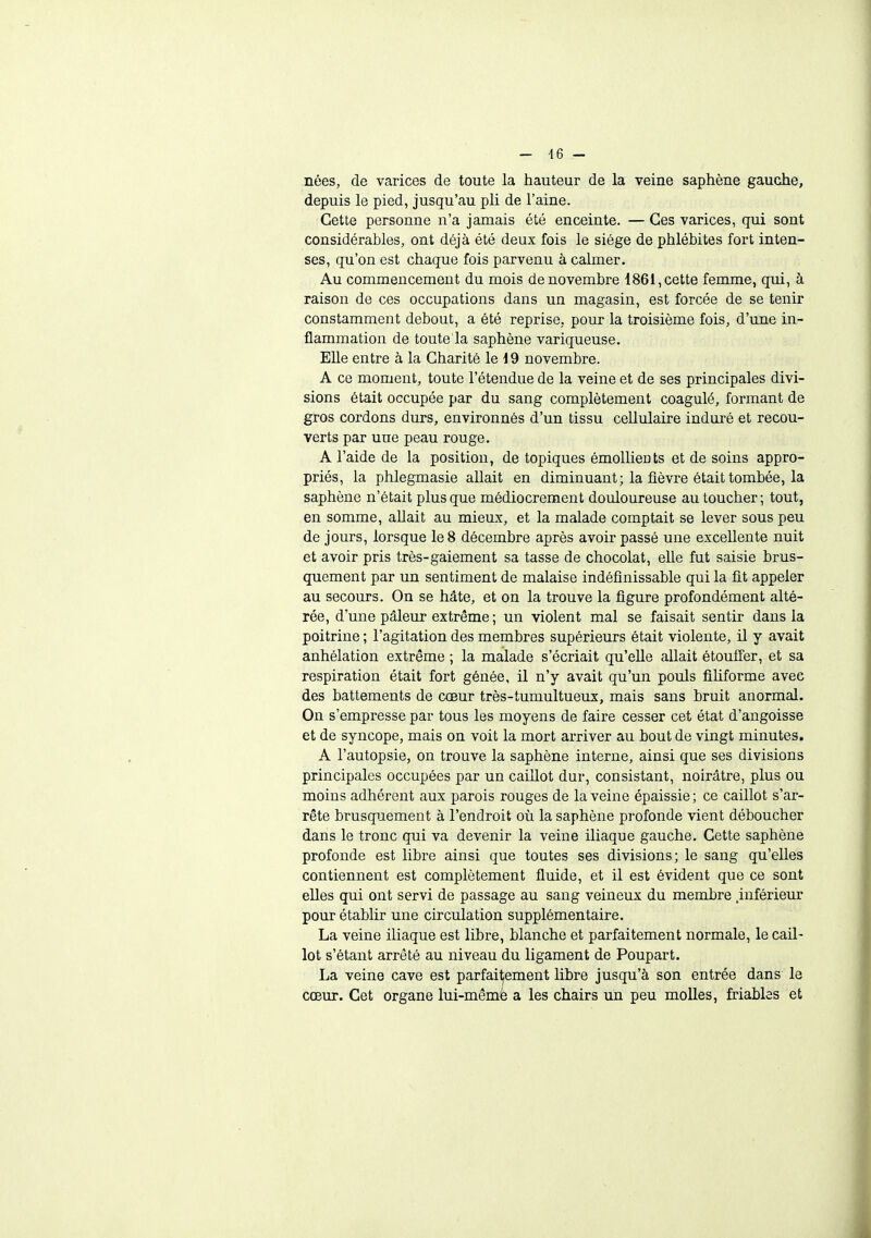 — 46 - nées, de varices de toute la hauteur de la veine saphène gauche, depuis le pied, jusqu'au pli de l'aine. Cette personne n'a jamais été enceinte. — Ces varices, qui sont considérables, ont déjà été deux fois le siège de phlébites fort inten- ses, qu'on est chaque fois parvenu à calmer. Au commencement du mois de novembre 1861, cette femme, qui, à raison de ces occupations dans un magasin, est forcée de se tenir constamment debout, a été reprise, pour la troisième fois, d'une in- flammation de toute la saphène variqueuse. Elle entre à la Charité le 19 novembre. A ce moment, toute l'étendue de la veine et de ses principales divi- sions était occupée par du sang complètement coagulé, formant de gros cordons durs, environnés d'un tissu cellulaire induré et recou- verts par une peau rouge. A l'aide de la position, de topiques émollieuts et de soins appro- priés, la phlegmasie allait en diminuant; la fièvre était tombée, la saphène n'était plus que médiocrement douloureuse au toucher; tout, en somme, allait au mieux, et la malade comptait se lever sous peu de jours, lorsque le 8 décembre après avoir passé une excellente nuit et avoir pris très-gaiement sa tasse de chocolat, elle fut saisie brus- quement par un sentiment de malaise indéfinissable qui la fit appeler au secours. On se hâte, et on la trouve la figure profondément alté- rée, d'une pâleur extrême ; un violent mal se faisait sentir dans la poitrine ; l'agitation des membres supérieurs était violente, il y avait anhélation extrême ; la malade s'écriait qu'elle allait étouffer, et sa respiration était fort gênée, il n'y avait qu'un pouls filiforme avec des battements de cœur très-tumultueux, mais sans bruit anormal. On s'empresse par tous les moyens de faire cesser cet état d'angoisse et de syncope, mais on voit la mort arriver au bout de vingt minutes. A l'autopsie, on trouve la saphène interne, ainsi que ses divisions principales occupées par un caillot dur, consistant, noirâtre, plus ou moins adhérent aux parois rouges de la veine épaissie; ce caillot s'ar- rête brusquement à l'endroit où la saphène profonde vient déboucher dans le tronc qui va devenir la veine iliaque gauche. Cette saphène profonde est libre ainsi que toutes ses divisions; le sang qu'elles contiennent est complètement fluide, et il est évident que ce sont elles qui ont servi de passage au sang veineux du membre .inférieur pour établir une circulation supplémentaire. La veine iliaque est libre, blanche et parfaitement normale, le cail- lot s'étant arrêté au niveau du ligament de Poupart. La veine cave est parfaitement libre jusqu'à son entrée dans le cœur. Cet organe lui-mêmé a les chairs un peu molles, friables et