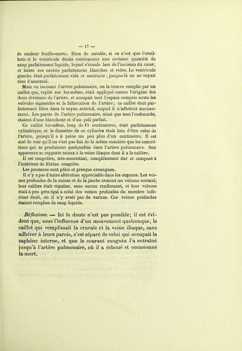 de couleur feuille-morte. Rien de notable, si ce n'est que l'oreil- lette et le ventricule droits contiennent une certaine quantité de sang parfaitement liquide, lequel s'écoule lors de l'incision du cœur, et laisse ces cavités parfaitement blanches et vides. Le ventricule gauche était parfaitement vide et contracté ; jusque-là on ne voyait rien d'anormal. Mais en incisant l'artère pulmonaire, on la trouve remplie par un caillot qui, replié sur lui-même, était appliqué contre l'origine des deux divisions de l'artère, et occupait tout l'espace compris entre les valvules sigmoïdes et la bifurcation de l'artère ; ce caillot était par- faitement libre dans le tuyau artériel, auquel il n'adhérait aucune- ment. Les parois de l'artère pulmonaire, ainsi que tout l'endocarde, étaient d'une blancheur et d'un poli parfait. Ce caillot lui-même, long de 45 centimètres, était parfaitement cylindrique, et le diamètre de ce cylindre était loin d'être celui de lrartère, puisqu'il a à peine un peu plus d'un centimètre. Il est aisé de voir qu'il ne s'est pas fait de la même manière que les concré- tions qui se produisent quelquefois dans l'artère pulmonaire. Son apparence se rapporte mieux à la veine iliaque dont il a le calibre. Il est rougeâtre, très-consistant, complètement dur et composé à l'intérieur de fibrine coagulée. Les poumons sont pâles et presque exsangues. Il n'y a pas d'autre altération appréciable dans les organes. Les vei- nes profondes de la cuisse et de la jambe avaient un volume normal; leur calibre était régulier, sans aucun renflement, et leur volume était à peu près égal à celui des veines profondes du membre infé- rieur droit, où il n'y avait pas de varices. Ces veines profondes étaient remplies de sang liquide. Réflexions. — Ici le doute n'est pas possible; il est évi- dent que, sous l'influence d'un mouvement quelconque, le caillot qui remplissait la crurale et la veine iliaque, sans adhérer à leurs parois, s'est séparé de celui qui occupait la saphène interne, et que le courant sanguin l'a entraîné jusqu'à l'artère pulmonaire, où il a échoué et occasionné la mort.