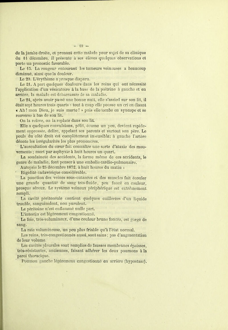 de la jambe droite, et prenant cette malade pour sujet de sa clinique du 44 décembre, il présente à ses élèves quelques observations et porte un pronostic favorable. Le 45. La rougeur entourant les tumeurs veineuses a beaucoup diminué, ainsi que la douleur. Le 20. L'érythème a presque disparu. Le 21. A part quelques douleurs dans les reins qui ont nécessité l'application d'un vésicatoire à la base de la poitrine à gauche et en arrière, la malade est débarrassée de sa maladie. Le 24, après avoir passé une bonne nuit, elle s'assied sur son lit, il était sept heures trois quarts : tout à coup elle pousse un cri en disant « Ah ! mon Dieu, je suis morte ! » puis elle tombe en syncope et se renverse à bas de son lit. On la relève, on la replace dans son lit. Elle a quelques convulsions, pôlit, écume un peu, devient rapide- ment oppressée, délire, appelant ses parents et surtout son père. Le pouls du côté droit est complètement insensible; à gauche l'artère dénote les irrégularités les plus prononcées. L'auscultation du cœur fait connaître une sorte d'ataxie des mou- vements ; mort par asphyxie à huit heures un quart. La soudaineté des accidents, la forme même de ces accidents, le genre de maladie, font pensera une embolie cardio-pulmonaire. Autopsie le 25 décembre 1872, à huit heures du matin :  Rigidité cadavérique considérable. La ponction des veines sous-cutanées et des muscles fait écouler une grande quantité de sang très-fluide, peu foncé en couleur, presque séreux. Le système veineux périphérique est extrêmement rempli. La cavité péiïtonéale contient quelques cuillerées d'un liquide trouble, sanguinolent, non purulent. Le péritoine n'est enflammé nulle part. L'intestin est légèrement congestionné. Le foie, très-volumineux, d'une couleur brune foncée, est gorgé de sang. La rate volumineuse, un peu plus friable qu'à l'état normal. Les reins, très-congestionnés aussi, sont sains; pas d'augmentation de leur volume. Les cavités pleurales sont remplies de fausses membranes épaisses, très-résistantes, anciennes, faisant adhérer les deux poumons à la paroi thoracique. Poumou gauche légèrement congestionné en arrière (hypostase).