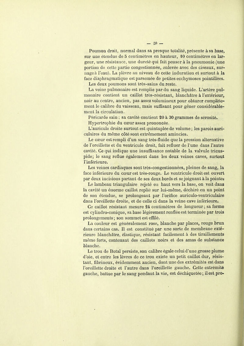 Poumon droit, normal dans sa presque totalité, présente à sa base, sur une étendue de 5 centimètres en hauteur, 10 centimètres en lar- geur, une résistance, une dureté qui fait penser à la pneumonie (une portion de cette partie congestionnée, enlevée avec des ciseaux, sur- nagea l'eau). La plèvre au niveau de cette induration et surtout à la face diaphragmatique est parsemée de petites ecchymoses pointillées. Les deux poumons sont très-sains du reste. La veine pulmonaire est remplie par du sang liquide. L'artère pul- monaire contient un caillot très-résistant, blanchâtre à l'extérieur, noir au centre, ancien, pas assez volumineux pour obturer complète- ment le calibre du vaisseau, mais suffisant pour gêner considérable- ment la circulation. Péricarde sain ; sa cavité contient 20 à 30 grammes de sérosité. Hypertrophie du cœur assez prononcée. L'auricule droite surtout est quintuplée de volume ; les parois auri- culaires du même côté sont extrêmement amincies. Le cœur est rempli d'un sang très-fluide que la pression alternative de l'oreiUette et du ventricule droit, fait refluer de l'une dans l'autre cavité. Ce qui indique une insuffisance notable de la valvule tricus- pide; le sang reflue également dans les deux veines caves, surtout l'inférieure. Les veines cardiaques sont très-congestionnées, pleines de sang, la face inférieure du cœur est très-rouge. Le ventricule droit est ouvert par deux incisions partant de ses deux bords et se joignant à la pointe; Le lambeau triangulaire rejeté en haut vers la base, on voit dans la cavité un énorme caillot replié sur lui-même, déchiré en un point de son étendue, se prolongeant par l'orifice auriculo-ventriculaire dans l'oreillette droite, et de celle ci dans la veine cave inférieure^ Ce caillot résistant mesure 24 centimètres de longueur ; sa forme est cylindro-conique, sa base légèrement renflée est terminée par trois prolongements ; son sommet est effilé. La couleur est généralement rose, blanche par places, rouge brun dans certains cas. Il est constitué par une sorte de membrane exté- rieure blanchâtre, élastique, résistant facilement à des tiraillements même forts, contenant des caillots noirs et des amas de substance blanche. Le trou de Botal persiste, son calibre égale celui d'une grosse plume d'oie, et entre les lèvres de ce trou existe un petit caillot dur, résis- tant, fibrineux, évidemment ancien, dont une des extrémités est dans l'oreillette droite et l'autre dans l'oreillette gauche. Cette extrémité gauche, battue par le sang pendant la vie, est déchiquetée ; il est pro-