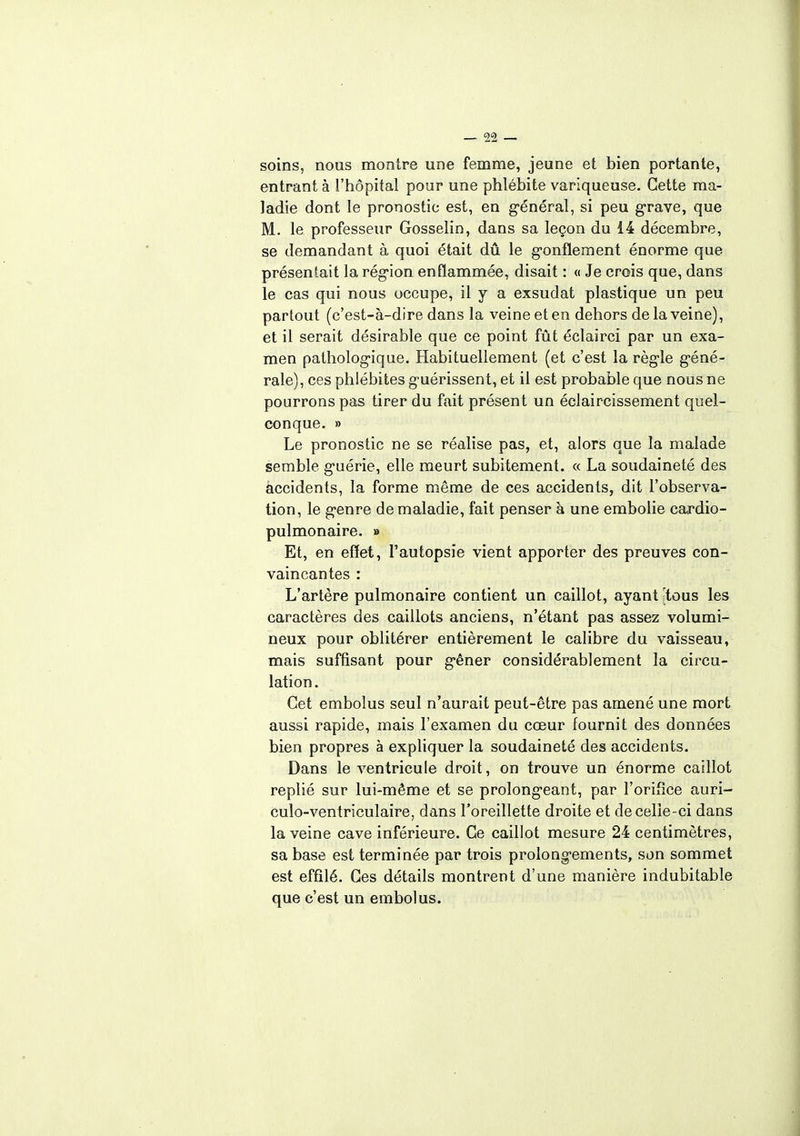 soins, nous montre une femme, jeune et bien portante, entrant à l'hôpital pour une phlébite variqueuse. Cette ma- ladie dont le pronostic est, en général, si peu grave, que M. le professeur Gosselin, dans sa leçon du 14 décembre, se demandant à quoi était dû le gonflement énorme que présentait la région enflammée, disait : « Je crois que, dans le cas qui nous occupe, il y a exsudât plastique un peu partout (c'est-à-dire dans la veine et en dehors de la veine), et il serait désirable que ce point fût éclairci par un exa- men pathologique. Habituellement (et c'est la règle géné- rale), ces phlébites guérissent, et il est probable que nous ne pourrons pas tirer du fait présent un éclaircissement quel- conque. » Le pronostic ne se réalise pas, et, alors que îa malade semble guérie, elle meurt subitement. « La soudaineté des accidents, la forme même de ces accidents, dit l'observa- tion, le genre de maladie, fait penser à une embolie cardio- pulmonaire. » Et, en effet, l'autopsie vient apporter des preuves con- vaincantes : L'artère pulmonaire contient un caillot, ayant [tous les caractères des caillots anciens, n'étant pas assez volumi- neux pour oblitérer entièrement le calibre du vaisseau, mais suffisant pour gêner considérablement la circu- lation . Cet embolus seul n'aurait peut-être pas amené une mort aussi rapide, mais l'examen du cœur fournit des données bien propres à expliquer la soudaineté des accidents. Dans le ventricule droit, on trouve un énorme caillot replié sur lui-même et se prolongeant, par l'orifice auri- culo-ventriculaire, dans l'oreillette droite et de celle-ci dans la veine cave inférieure. Ce caillot mesure 24 centimètres, sa base est terminée par trois prolongements, son sommet est effilé. Ces détails montrent d'une manière indubitable que c'est un embolus.