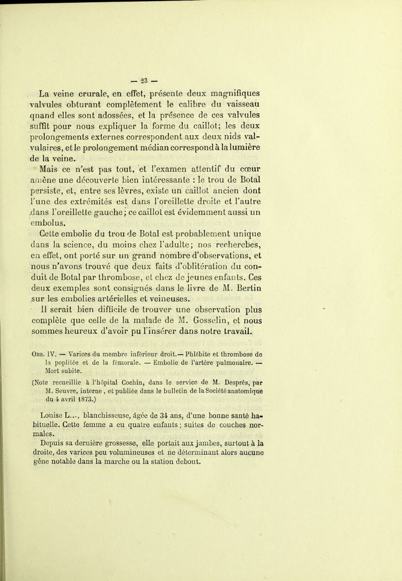 La veine crurale, en effet, présente deux magnifiques valvules obturant complètement le calibre du vaisseau qnand elles sont adossées, et la présence de ces valvules suffît pour nous expliquer la forme du caillot; les deux prolongements externes correspondent aux deux nids val- vulaires, et le prolongement médian correspond à la lumière de la veine. Mais ce n'est pas tout, et l'examen attentif du cœur amène une découverte bien intéressante : le trou de Botal persiste, et, entre ses lèvres, existe un caillot ancien dont l'une des extrémités est. dans l'oreillette droite et l'autre .dans l'oreillette gauche ; ce caillot est évidemment aussi un embolus. Cette embolie du trou de Botal est probablement unique dans la science, du moins chez l'adulte; nos recherches, en effet, ont porté sur un grand nombre d'observations, et nous n'avons trouvé que deux faits d'oblitération du con- duit de Botal par thrombose, et chez déjeunes enfants. Ces deux exemples sont consignés dans le livre de M. Bertin sur les embolies artérielles et veineuses. Il serait bien difficile de trouver une observation plus complète que celle de la malade de M. Gosselin, et nous sommes heureux d'avoir pu l'insérer dans notre travail. Obs. IV. — Varices du membre inférieur droit.—Phlébite et thrombose de la poplitée et de la fémorale. — Embolie de l'artère pulmonaire. — Mort subite. (Note recueillie à l'hôpital Gochin, dans le service de M. Després, par M. Seuvre, interne , et publiée dans le bulletin de la Société anatomique du 4 avril 1873.) Louise L..., blanchisseuse, âgée de 34 ans, d'une bonne santé ha- bituelle. Cette femme a eu quatre enfants ; suites de couches nor- males. Depuis sa dernière grossesse, elle portait aux jambes, surtout à la droite, des varices peu volumineuses et ne déterminant alors aucune gêne notable dans la marche ou la station debout.