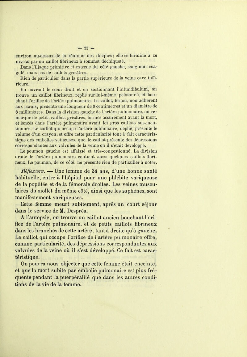 environ au-dessus de la réunion des iliaques ; elle se termine à ce niveau par un caillot fibrineux à sommet déchiqueté. Dans l'iliaque primitive et externe du côté gauche, sang noir coa- gulé, mais pas de caillots grisâtres. Rien de particulier dans la partie supérieure de la veine cave infé- rieure. En ouvrant le cœur droit et en sectionnant l'infundibulum, on trouve un caillot fibrineux, replié sur lui-même, pelotonné, et bou- chant l'orifice de l'artère pulmonaire. Le caillot, ferme, non adhérent aux parois, présente une longueur de 9 centimètres et un diamètre de 8 millimètres. Dans la division gauche de l'artère pulmonaire, on re- marque de petits caillots grisâtres, formés assurément avant la mort, et lancés dans l'artère pulmonaire avant les gros caillots sus-men- tionnés. Le caillot qui occupe l'artère pulmonaire, déplié, présente le volume d'un crayon, et offre cette particularité tout à fait caractéris- tique des embolies veineuses, que le caillot présente des dépressions correspondantes aux valvules de la veine où il s'était développé. Le poumon gauche est affaissé et très-congestionné. La division droite de l'artère pulmonaire contient aussi quelques caillots fibri- neux. Le poumon, de ce côté, ne présente rien de particulier à noter. Réflexions. —Une femme de 34 ans, d'une bonne santé habituelle, entre à l'hôpital pour une phlébite variqueuse de la poplitée et de la fémorale droites. Les veines muscu- laires du mollet du même côté, ainsi que les saphènes, sont manifestement variqueuses. Cette femme meurt subitement, après un court séjour dans le service de M. Després. A l'autopsie, on trouve un caillot ancien bouchant l'ori- fice de l'artère pulmonaire, et de petits caillots fibrineux dans les branches de cette artère, tant à droite qu'à gauche. Le caillot qui occupe l'orifice de l'artère pulmonaire offre, comme particularité, des dépressions correspondantes aux valvules de la veine où il s'est développé. Ce fait est carac- téristique. On pourra nous objecter que cette femme était enceinte, et que la mort subite par embolie pulmonaire est plus fré- quente pendant la puerpéralité que dans les autres condi- tions de la vie de la lemme.