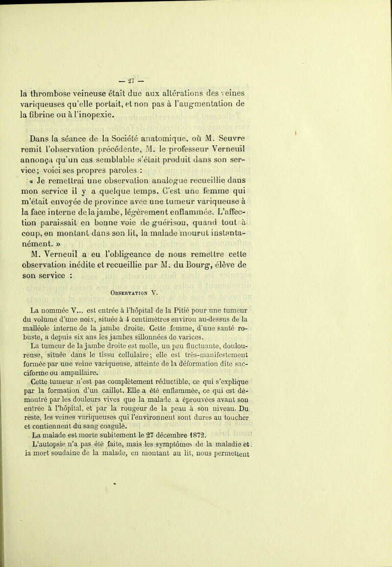 — 11 — la thrombose veineuse était due aux altérations des veines variqueuses qu'elle portait, et non pas à l'augmentation de la fibrine ou à l'inopexie. Dans la séance de la Société anatomique, où M. Seuvre remit l'observation précédente, M. le professeur Verneuil annonça qu'un cas semblable s'était produit dans son ser- vice; voici ses propres paroles : a Je remettrai une observation analogue recueillie dans mon service il y a quelque temps. C'est une femme qui m'était envoyée de province avec une tumeur variqueuse à la face interne de la jambe, légèrement enflammée^ L'affec- tion paraissait en bonne voie de guérison, quand tout à coup, en montant dans son lit, la malade mourut instanta- nément. » M. Verneuil a eu l'obligeance de nous remettre cette observation inédite et recueillie par M. du Bourg, élève de son service : Observation V. La nommée V... est entrée à l'hôpital de la Pitié pour une tumeur du volume d'une noix, située à 4 centimètres environ au-dessus de la malléole interne de la jambe droite. Cette femme, d'une santé ro- buste, a depuis six ans les jambes sillonnées de varices. La tumeur de la jambe droite est molle, un peu fluctuante, doulou- reuse, située dans le tissu cellulaire; elle est très-manifestement formée par une veine variqueuse, atteinte de la déformation dite sac- ciforme ou ampullaire. Cette tumeur n'est pas complètement réductible, ce qui s'explique par la formation d'un caillot. Elle a été enflammée, ce qui est dé- montré par les douleurs vives que la malade a éprouvées avant son entrée à l'hôpital, et par la rougeur de la peau à son niveau. Du reste, les veines variqueuses qui l'environnent sont dures au toucher et contiennent du sang coagulé. La malade est morte subitement le 27 décembre 1872. L'autopsie n'a pas été faite, mais les symptômes de la maladie et. ia mort soudaine de la malade, en montant au lit, nous permettent