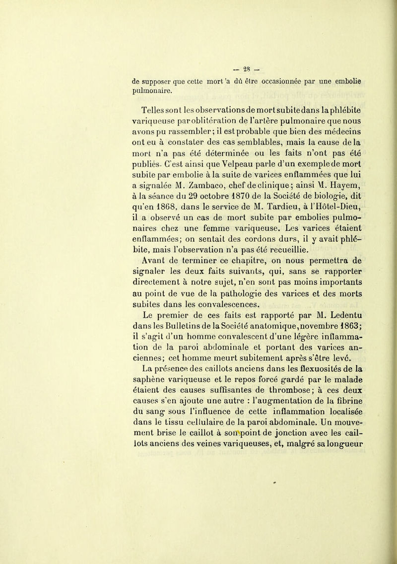 de supposer que cette mort 'a dû être occasionnée par une embolie pulmonaire. Telles son t les observations de mort subite dans la phlébite variqueuse paroblitération de l'artère pulmonaire que nous avons pu rassembler ; il est probable que bien des médecins ont eu à constater des cas semblables, mais la cause delà mort n'a pas été déterminée ou les faits n'ont pas été publiés. C'est ainsi que Velpeau parle d'un exemple de mort subite par embolie à la suite de varices enflammées que lui a signalée M. Zambaco, chef de clinique ; ainsi M. Hayem, à la séance du 29 octobre 1870 de la Société de biologie, dit qu'en 1868, dans le service de M. Tardieu, à l'Hôtel-Dieu, il a observé un cas de mort subite par embolies pulmo- naires chez une femme variqueuse. Les varices étaient enflammées; on sentait des cordons durs, il y avait phlé- bite, mais l'observation n'a pas été recueillie. Avant de terminer ce chapitre, on nous permettra de signaler les deux faits suivants, qui, sans se rapporter directement à notre sujet, n'en sont pas moins importants au point de vue de la pathologie des varices et des morts subites dans les convalescences. Le premier de ces faits est rapporté par M. Ledentu dans les Bulletins de la Société anatomique,novembre 1863; il s'agit d'un homme convalescent d'une légère inflamma- tion de la paroi abdominale et portant des varices an- ciennes; cet homme meurt subitement après s'être levé. La présence des caillots anciens dans les flexuosités de la saphène variqueuse et le repos forcé gardé par le malade étaient des causes suffisantes de thrombose; à ces deux causes s'en ajoute une autre : l'augmentation de la fibrine du sang sous l'influence de cette inflammation localisée dans le tissu cellulaire de la paroi abdominale. Un mouve- ment brise le caillot à son point de jonction avec les cail- lots anciens des veines variqueuses, et, malgré sa longueur