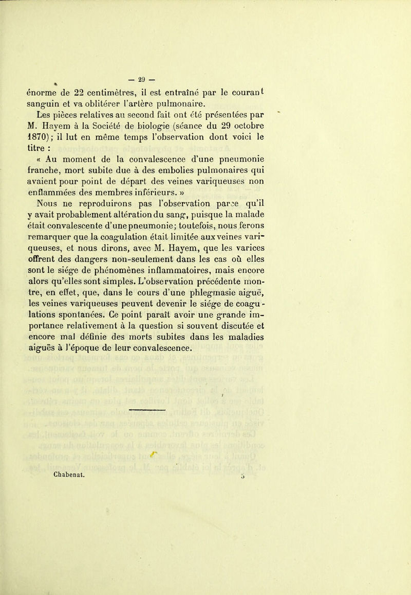 énorme de 22 centimètres, il est entraîné par le courant sanguin et va oblitérer l'artère pulmonaire. Les pièces relatives au second fait ont été présentées par M. Hayem à la Société de biologie (séance du 29 octobre 1870) ; il lut en même temps l'observation dont voici le titre : « Au moment de la convalescence d'une pneumonie franche, mort subite due à des embolies pulmonaires qui avaient pour point de départ des veines variqueuses non enflammées des membres inférieurs. » Nous ne reproduirons pas l'observation par^e qu'il y avait probablement altération du sang, puisque la malade était convalescente d'une pneumonie; toutefois, nous ferons remarquer que la coagulation était limitée aux veines vari- queuses, et nous dirons, avec M. Hayem, que les varices offrent des dangers non-seulement dans les cas où elles sont le siège de phénomènes inflammatoires, mais encore alors qu'elles sont simples. L'observation précédente mon- tre, en effet, que, dans le cours d'une phlegmasie aiguë, les veines variqueuses peuvent devenir le siège de coagu - lations spontanées. Ce point paraît avoir une grande im- portance relativement à la question si souvent discutée et encore mal définie des morts subites dans les maladies aiguës à l'époque de leur convalescence. Chabenat.