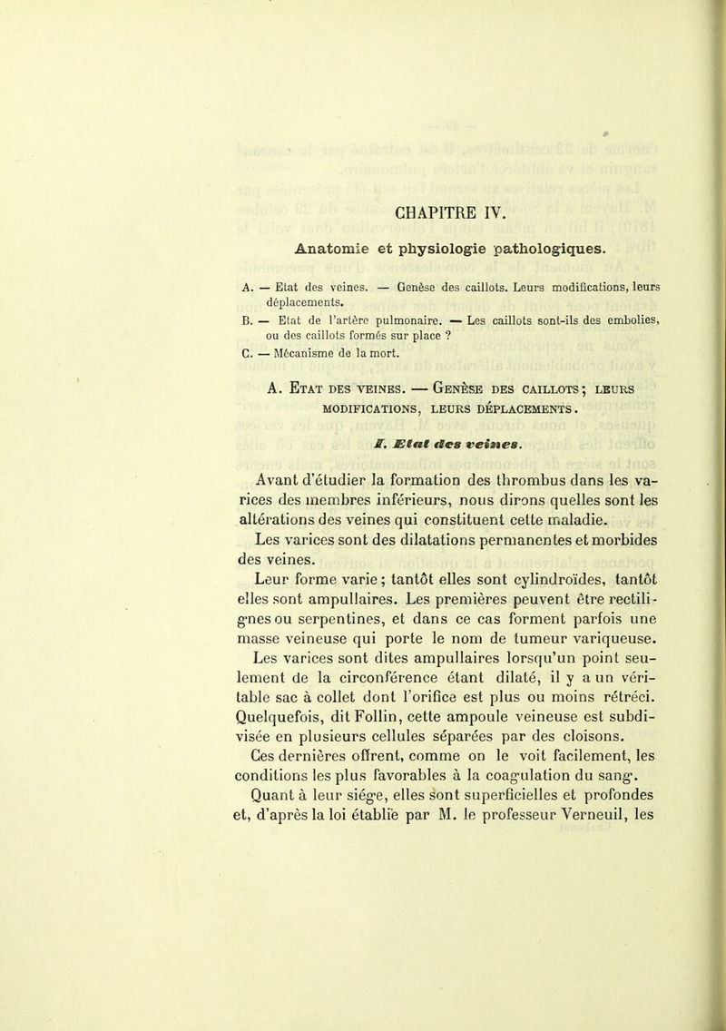 CHAPITRE IV. Anatomie et physiologie pathologiques. A. — Etat des veines. — Genèse des caillots. Leurs modifications, leurs déplacements. B. — Etat de l'artère pulmonaire. — Les caillots sont-ils des embolies, ou des caillots formés sur place ? C. — Mécanisme de la mort. A. Etat des veines. — Genèse des caillots; leurs MODIFICATIONS, LEURS DEPLACEMENTS. S. Etat tics veines. Avant d'étudier la formation des thrombus dans les va- rices des membres inférieurs, nous dirons quelles sont les altérations des veines qui constituent cette maladie. Les varices sont des dilatations permanentes et morbides des veines. Leur forme varie ; tantôt elles sont cylindroïdes, tantôt elles sont ampullaires. Les premières peuvent êtrerectili- g'nesou serpentines, et dans ce cas forment parfois une masse veineuse qui porte le nom de tumeur variqueuse. Les varices sont dites ampullaires lorsqu'un point seu- lement de la circonférence étant dilaté, il y a un véri- table sac à collet dont l'orifice est plus ou moins rétréci. Quelquefois, ditFollin, cette ampoule veineuse est subdi- visée en plusieurs cellules séparées par des cloisons. Ces dernières offrent, comme on le voit facilement, les conditions les plus favorables à la coagulation du sang*. Quant à leur siég*e, elles sont superficielles et profondes et, d'après la loi établie par M. le professeur Verneuil, les