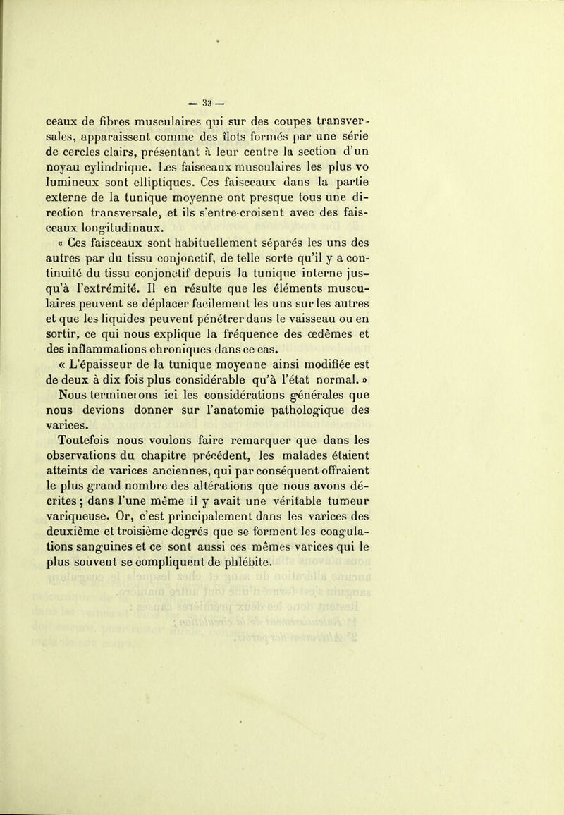 ceaux de fibres musculaires qui sur des coupes transver- sales, apparaissent comme des îlots formés par une série de cercles clairs, présentant à leur centre la section d'un noyau cylindrique. Les faisceaux musculaires les plus vo lumineux sont elliptiques. Ces faisceaux dans la partie externe de la tunique moyenne ont presque tous une di- rection transversale, et ils s'entre-croisent avec des fais- ceaux longitudinaux. « Ces faisceaux sont habituellement séparés les uns des autres par du tissu conjonctif, de telle sorte qu'il y a con- tinuité du tissu conjonctif depuis la tunique interne jus- qu'à l'extrémité. Il en résulte que les éléments muscu- laires peuvent se déplacer facilement les uns sur les autres et que les liquides peuvent pénétrer dans le vaisseau ou en sortir, ce qui nous explique la fréquence des œdèmes et des inflammalions chroniques dans ce cas. « L'épaisseur de la tunique moyenne ainsi modifiée est de deux à dix fois plus considérable qu'à l'état normal. » Nous termineions ici les considérations générales que nous devions donner sur l'anatomie pathologique des varices. Toutefois nous voulons faire remarquer que dans les observations du chapitre précédent, les malades étaient atteints de varices anciennes, qui par conséquent offraient le plus grand nombre des altérations que nous avons dé- crites; dans l'une même il y avait une véritable tumeur variqueuse. Or, c'est principalement dans les varices des deuxième et troisième degrés que se forment les coagula- tions sanguines et ce sont aussi ces mêmes varices qui le plus souvent se compliquent de phlébite.