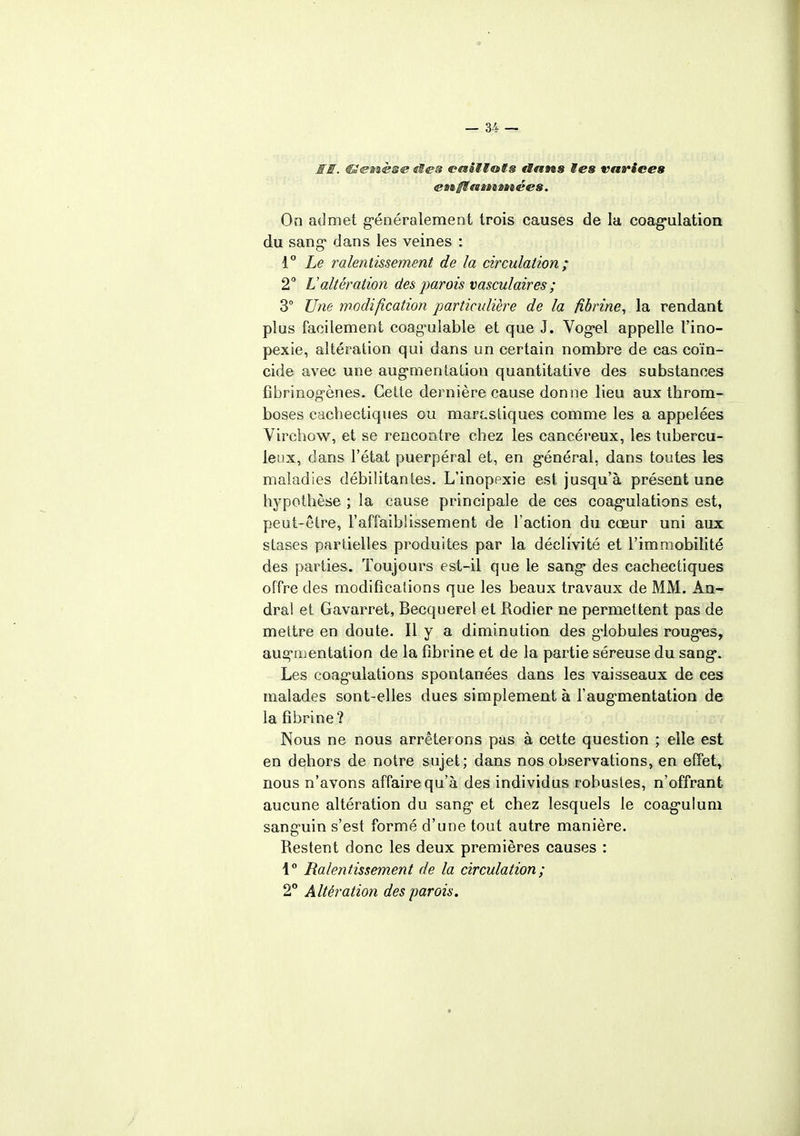SI. €£@mè®e eëes cesiilots dans tes varices enff es sa »a ées. On admet généralement trois causes de la coagulation du sang* dans les veines : 1° Le ralentissement de la circulation; 2 L'altération des parois vasculair es ; 3° Une modification particulière de la fibrine, la rendant plus facilement coag^ulable et que J. Vog*el appelle t'ino- pexie, altération qui dans un certain nombre de cas coïn- cide avec une augmentation quantitative des substances fibrinog-ènes. Cette dernière cause donne lieu aux throm- boses cachectiques ou marcsliques comme les a appelées Virchow, et se rencontre chez les cancéreux, les tubercu- leux, dans l'état puerpéral et, en général, dans toutes les maladies débilitantes. L'inopexie est. jusqu'à présent une hypothèse ; la cause principale de ces coagulations est, peut-être, l'affaiblissement de l'action du cœur uni aux stases partielles produites par la déclivité et l'immobilité des parties. Toujours est-il que le sang- des cachectiques offre des modifications que les beaux travaux de MM. An- dral et Gavarret, Becquerel et Rodier ne permettent pas de mettre en doute. Il y a diminution des globules roug-es, augmentation de la fibrine et de la partie séreuse du sang*. Les coagulations spontanées dans les vaisseaux de ces malades sont-elles dues simplement à l'augmentation de la fibrine? Nous ne nous arrêterons pas à cette question ; elle est en dehors de notre sujet; dans nos observations, en effet, nous n'avons affaire qu'à des individus robustes, n'offrant aucune altération du sang et chez lesquels le coag'ulum sanguin s'est formé d'une tout autre manière. Restent donc les deux premières causes : 1° Ralentissement de la circulation; 2° Altération des parois.