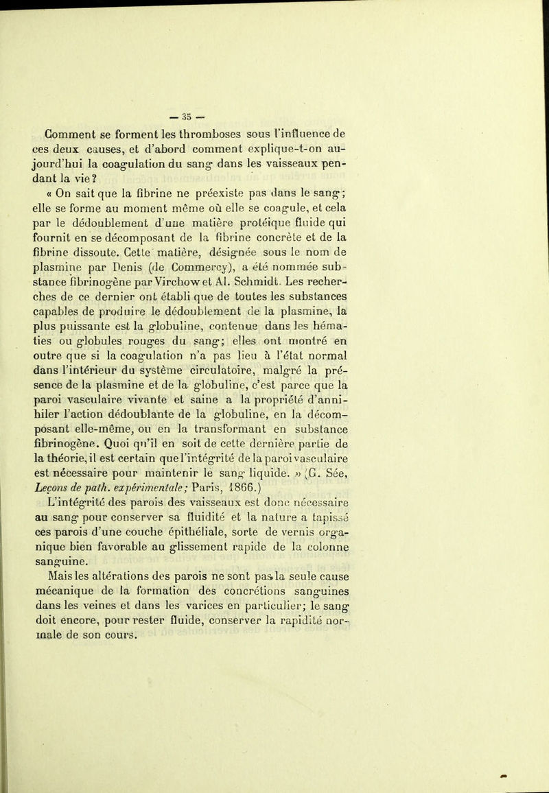 Gomment se forment les thromboses sous l'influence de ces deux causes, et d'abord comment explique-t-on au- jourd'hui la coagulation du sang* dans les vaisseaux pen- dant la vie ? « On sait que la fibrine ne préexiste pas dans le sang-; elle se forme au moment même où elle se coagule, et cela par le dédoublement d'uue matière protéique fluide qui fournit en se décomposant de la fibrine concrète et de la fibrine dissoute. Cette matière, désignée sous le nom de plasmine par Denis (de Commercy), a été nommée sub- stance fibrinogène par Virchowet Al. Schmidt. Les recher- ches de ce dernier ont établi que de toutes les substances capables de produire le dédoublement de la plasmine, la plus puissante est la globuline, contenue dans les héma- ties ou globules rouges du sang; elles ont montré en outre que si la coagulation n'a pas lieu à l'état normal dans l'intérieur du système circulatoire, malgré la pré- sence de la plasmine et de la globuline, c'est parce que la paroi vasculaire vivante et saine a la propriété d'anni- hiler l'action dédoublante de la globuline, en la décom- posant elle-même, ou en la transformant en substance fibrinogène. Quoi qu'il en soit de cette dernière partie de la théorie, il est certain que l'intégrité de la paroi vasculaire est nécessaire pour maintenir le sang- liquide. » (G. Sée, Leçons de path. expérimentale ; Paris, 1866.) L'intégrité des parois des vaisseaux est donc nécessaire au sang pour conserver sa fluidité et la nature a tapissé ces parois d'une couche épithéliale, sorte de vernis orga- nique bien favorable au glissement rapide de la colonne sanguine. Mais les altérations des parois ne sont pas>la seule cause mécanique de la formation des concrétions sanguines dans les veines et dans les varices en particulier; le sang doit encore, pour rester fluide, conserver la rapidité nor- male de son cours.