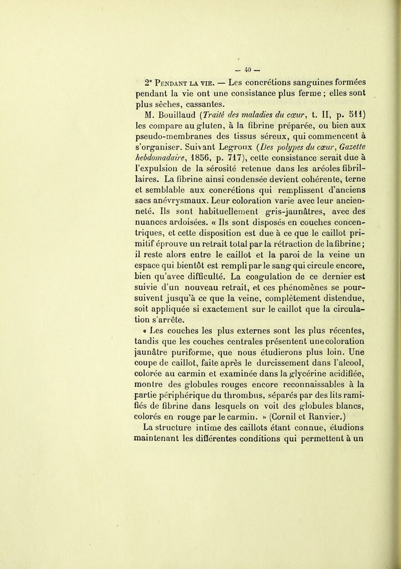 2° Pendant la vie. — Les concrétions sanguines formées pendant la vie ont une consistance plus ferme ; elles sont plus sèches, cassantes. M. Bouillaud {Traité des maladies du cœur, t. II, p. 511) les compare au gluten, à la fibrine préparée, ou bien aux pseudo-membranes des tissus séreux, qui commencent à s'organiser. Suivant Legroux {Des polypes du cœur, Gazette hebdomadaire, 1856, p. 717), cette consistance serait due à l'expulsion de la sérosité retenue dans les aréoles fibril- laires. La fibrine ainsi condensée devient cohérente, terne et semblable aux concrétions qui remplissent d'anciens sacs anévrysmaux. Leur coloration varie avec leur ancien- neté. Ils sont habituellement gris-jaunâtres, avec des nuances ardoisées. « Ils sont disposés en couches concen- triques, et cette disposition est due à ce que le caillot pri- mitif éprouve un retrait total parla rétraction de la fibrine; il reste alors entre le caillot et la paroi de la veine un espace qui bientôt est rempli par le sang qui circule encore, bien qu'avec difficulté. La coagulation de ce dernier est suivie d'un nouveau retrait, et ces phénomènes se pour- suivent jusqu'à ce que la veine, complètement distendue, soit appliquée si exactement sur le caillot que la circula- tion s'arrête. « Les couches les plus externes sont les plus récentes, tandis que les couches centrales présentent une coloration jaunâtre puriforme, que nous étudierons plus loin. Une coupe de caillot, faite après le durcissement dans l'alcool, colorée au carmin et examinée dans la glycérine acidifiée, montre des globules rouges encore reconnaissables à la partie périphérique du thrombus, séparés par des lits rami- fiés de fibrine dans lesquels on voit des globules blancs, colorés en rouge par le carmin. » (Gornil et Ranvier.) La structure intime des caillots étant connue, étudions maintenant les différentes conditions qui permettent à un