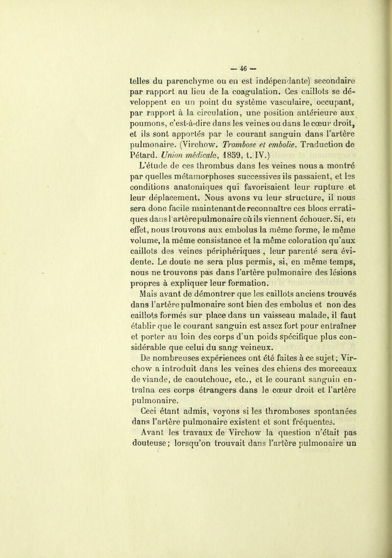 telles du parenchyme ou en est indépendante) secondaire par rapport au lieu de la coagulation. Ces caillots se dé- veloppent en un point du système vasculaire, occupant, par rapport à la circulation, une position antérieure aux poumons, c'est-à-dire dans les veines ou dans le cœur droit, et ils sont apportés par ]e courant sanguin dans l'artère pulmonaire. (Virchow. Trombose et embolie. Traduction de Pétard. Union médicale, 1859, t. IV.) L'étude de ces thrombus dans les veines nous a montré par quelles métamorphoses successives ils passaient, et les conditions anatomiques qui favorisaient leur rupture et leur déplacement. Nous avons vu leur structure, il nous sera donc facile maintenant de reconnaître ces blocs errati- ques dans l'artèrepulmonaire où ils viennent échouer. Si, en effet, nous trouvons aux embolus la même forme, le même volume, la même consistance et la même coloration qu'aux caillots des veines périphériques , leur parenté sera évi- dente. Le doute ne sera plus permis, si, en même temps, nous ne trouvons pas dans l'artère pulmonaire des lésions propres à expliquer leur formation. Mais avant de démontrer que les caillots anciens trouvés dans l'artèrepulmonaire sont bien des embolus et non des caillots formés sur place dans un vaisseau malade, il faut établir que le courant sanguin est assez fort pour entraîner et porter au loin des corps d'un poids spécifique plus con- sidérable que celui du sang* veineux. De nombreuses expériences ont été faites à ce sujet ; Vir- chow a introduit dans les veines des chiens des morceaux de viande, de caoutchouc, etc., et le courant sanguin en- traîna ces corps étrangers dans le cœur droit et l'artère pulmonaire. Ceci étant admis, voyons si les thromboses spontanées dans l'artère pulmonaire existent et sont fréquentes. Avant les travaux de Virchow la question n'était pas douteuse; lorsqu'on trouvait dans l'artère pulmonaire un