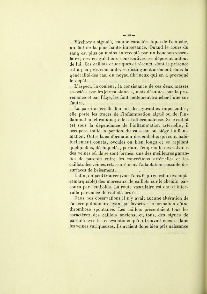 Virchow a signalé, comme caractéristique de l'embolie, un fait de la plus haute importance. Quand le cours du sang est plus ou moins intercepté par un bouchon vascu- laire, des coagulations consécutives se déposent autour de lui. Ces caillots cruoriques et récents, dont la présence est à peu près constante, se distinguent aisément, dans la généralité des cas, du noyau fîbrineux qui en a provoqué le dépôt. L'aspect, la couleur, la consistance de ces deux masses associées par les fcirconstances, mais désunies par la pro- venance et par l'âge, les font nettement trancher l'une sur l'autre. La paroi artérielle fournit des garanties importantes; elle porte les traces de l'inflammation aiguë ou de l'in- flammation chronique; elle est athéro mate use. Si le caillot est sous la dépendance de l'inflammation artérielle, il occupera toute la portion du vaisseau où siège l'inflam- mation. Outre la conformation des embolus qui sont habi- tuellement courts, ovoïdes ou bien longs et se repliant quelquefois, déchiquetés, portant l'empreinte des valvules des veines où ils se sont formés, une des meilleures garan- ties de parenté entre les concrétions artérielles et les caillots des veines, est assurément l'adaptation possible des surfaces de brisement. Enfin, on peut trouver (voir l'obs. 6 qui en est un exemple remarquable) des morceaux de caillots sur le chemin par- couru par l'embolus. La route vasculaire est dans l'inter- valle parsemée de caillots brisés. Dans nos observations il n'y avait aucune altération de l'artère pulmonaire ayant pu favoriser la formation d'une thrombose spontanée. Les caillots présentaient tous les caractères des caillots anciens, et, tous, des signes de parenté avec les coagulations qu'on trouvait encore dans les veines variqueuses. Ils avaient donc bien pris naissance