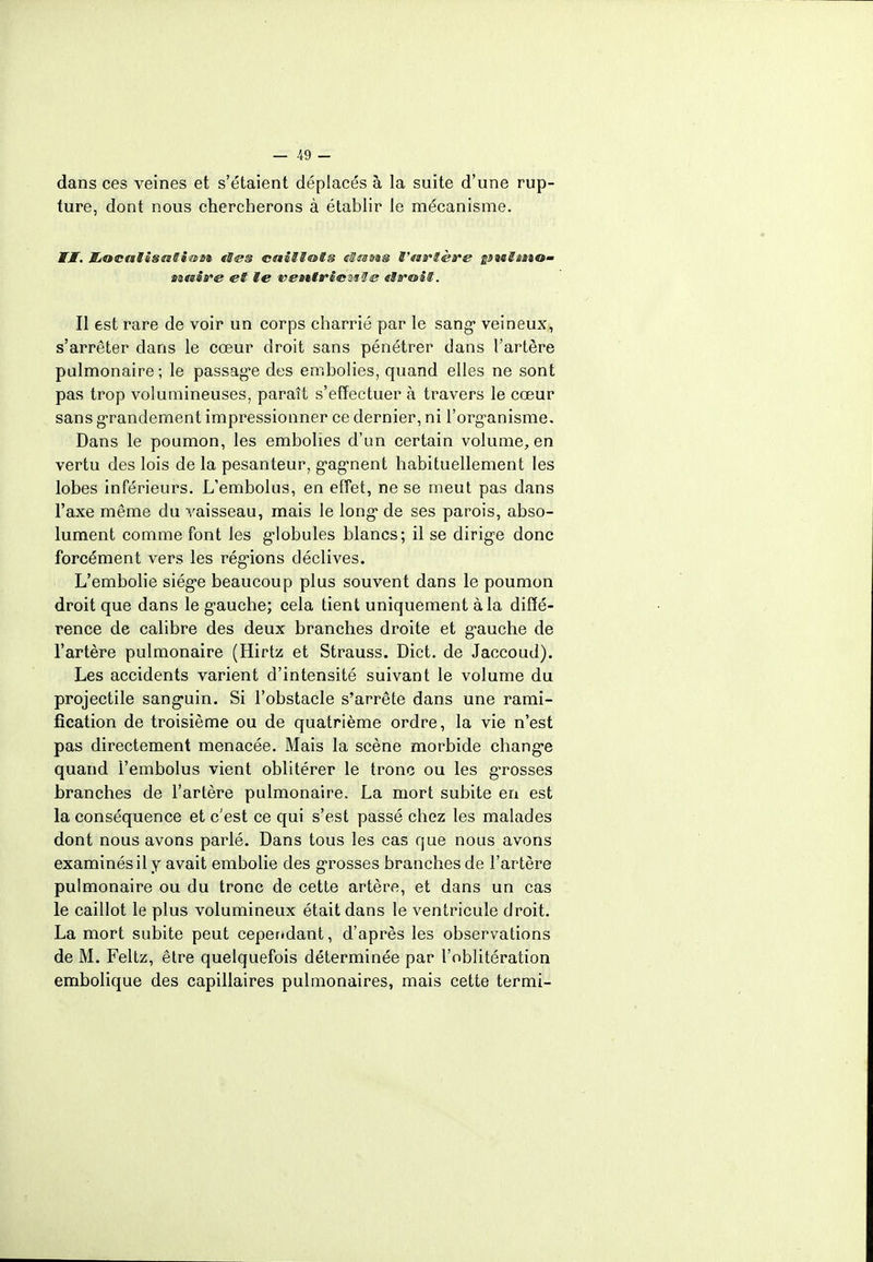 dans ces veines et s'étaient déplacés à la suite d'une rup- ture, dont nous chercherons à établir le mécanisme. ÏÏM. JLocalissMSi&ai- «Ses caiSS&ts eStsots t'nrtère ineSîiio- ttëtivé et te ventric^l s «MroiS. Il est rare de voir un corps charrié par le sang* veineux, s'arrêter dans le cœur droit sans pénétrer dans l'artère pulmonaire ; le passage des embolies, quand elles ne sont pas trop volumineuses, paraît s'effectuer à travers le cœur sans grandement impressionner ce dernier, ni l'org'anisme. Dans le poumon, les embolies d'un certain volume, en vertu des lois de la pesanteur, g,ag,nent habituellement les lobes inférieurs. L'embolus, en effet, ne se meut pas dans l'axe même du vaisseau, mais le long* de ses parois, abso- lument comme font les globules blancs; il se dirig-e donc forcément vers les régions déclives. L'embolie siég*e beaucoup plus souvent dans le poumon droit que dans le g'auche; cela tient uniquement à la diffé- rence de calibre des deux branches droite et g'auche de l'artère pulmonaire (Hirtz et Strauss. Dict. de Jaccoud). Les accidents varient d'intensité suivant le volume du projectile sang-uin. Si l'obstacle s'arrête dans une rami- fication de troisième ou de quatrième ordre, la vie n'est pas directement menacée. Mais la scène morbide change quand l'embolus vient oblitérer le tronc ou les grosses branches de l'artère pulmonaire. La mort subite en est la conséquence et c'est ce qui s'est passé chez les malades dont nous avons parlé. Dans tous les cas que nous avons examinés il y avait embolie des grosses branches de l'artère pulmonaire ou du tronc de cette artère, et dans un cas le caillot le plus volumineux était dans le ventricule droit. La mort subite peut cependant, d'après les observations de M. Feltz, être quelquefois déterminée par l'oblitération embolique des capillaires pulmonaires, mais cette termi-