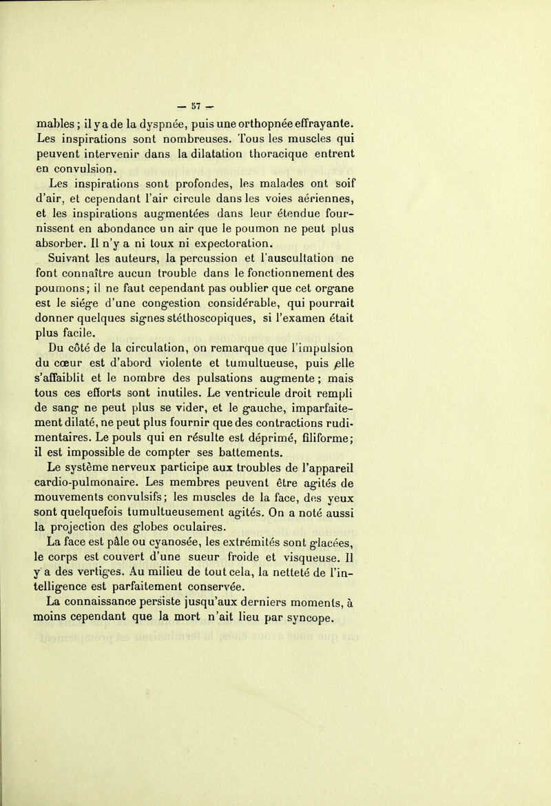 mahles; il y a de la dyspnée, puis une orthopnée effrayante. Les inspirations sont nombreuses. Tous les muscles qui peuvent intervenir dans la dilatation thoracique entrent en convulsion. Les inspirations sont profondes, les malades ont soif d'air, et cependant l'air circule dans les voies aériennes, et les inspirations augmentées dans leur étendue four- nissent en abondance un air que le poumon ne peut plus absorber. Il n'y a ni toux ni expectoration. Suivant les auteurs, la percussion et l'auscultation ne font connaître aucun trouble dans le fonctionnement des poumons; il ne faut cependant pas oublier que cet organe est le siège d'une congestion considérable, qui pourrait donner quelques signes stéthoscopiques, si l'examen était plus facile. Du côté de la circulation, on remarque que l'impulsion du cœur est d'abord violente et tumultueuse, puis plie s'affaiblit et le nombre des pulsations augmente ; mais tous ces efforts sont inutiles. Le ventricule droit rempli de sang ne peut plus se vider, et le gauche, imparfaite- ment dilaté, ne peut plus fournir que des contractions rudi- mentaires. Le pouls qui en résulte est déprimé, filiforme; il est impossible de compter ses battements. Le système nerveux participe aux troubles de l'appareil cardio-pulmonaire. Les membres peuvent être agités de mouvements convulsifs; les muscles de la face, des yeux sont quelquefois tumultueusement agités. On a noté aussi la projection des globes oculaires. La face est pâle ou cyanosée, les extrémités sont glacées, le corps est couvert d'une sueur froide et visqueuse. Il y a des vertiges. Au milieu de tout cela, la netteté de l'in- telligence est parfaitement conservée. La connaissance persiste jusqu'aux derniers moments, à moins cependant que la mort n'ait lieu par syncope.