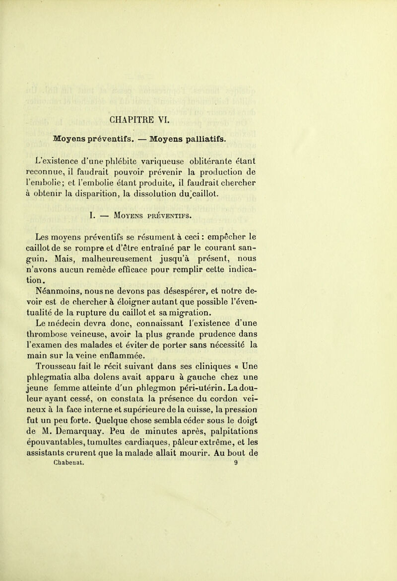 Moyens préventifs. — Moyens palliatifs. L'existence d'une phlébite variqueuse oblitérante étant reconnue, il faudrait pouvoir prévenir la production de l'embolie; et l'embolie étant produite, il faudrait chercher à obtenir la disparition, la dissolution du]caillot. I. — Moyens préventifs. Les moyens préventifs se résument à ceci : empêcher le caillot de se rompre et d'être entraîné par le courant san- guin. Mais, malheureusement jusqu'à présent, nous n'avons aucun remède efficace pour remplir cette indica- tion. Néanmoins, nous ne devons pas désespérer, et notre de- voir est de chercher à éloigner autant que possible l'éven- tualité de la rupture du caillot et sa migration. Le médecin devra donc, connaissant l'existence d'une thrombose veineuse, avoir la plus grande prudence dans l'examen des malades et éviter de porter sans nécessité la main sur la veine enflammée. Trousseau fait le récit suivant dans ses cliniques « Une phlegmatia alba dolens avait apparu à gauche chez une jeune femme atteinte d'un phlegmon péri-utérin. La dou- leur ayant cessé, on constata la présence du cordon vei- neux à la face interne et supérieure de la cuisse, la pression fut un peu forte. Quelque chose sembla céder sous le doigt de M. Demarquay. Peu de minutes après, palpitations épouvantables, tumultes cardiaques, pâleur extrême, et les assistants crurent que la malade allait mourir. Au bout de Chabeuat. 9