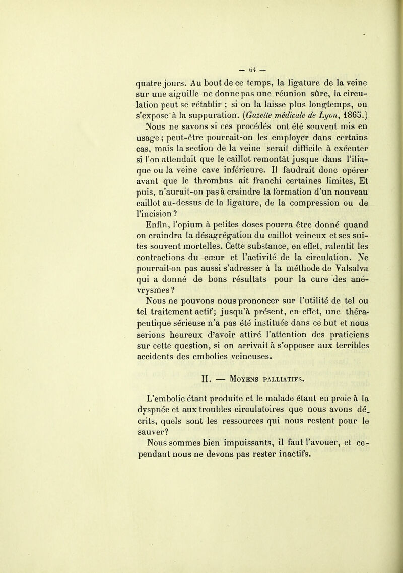 quatre jours. Au bout de ce temps, la ligature de la veine sur une aiguille ne donne pas une réunion sûre, la circu- lation peut se rétablir ; si on la laisse plus long-temps, on s'expose à la suppuration. [Gazette médicale de Lyon, 1865.) Nous ne savons si ces procédés ont été souvent mis en usage ; peut-être pourrait-on les employer dans certains cas, mais la section de la veine serait difficile à exécuter si l'on attendait que le caillot remontât jusque dans l'ilia- que ou la veine cave inférieure. Il faudrait donc opérer avant que le thrombus ait franchi certaines limites, Et puis, n'aurait-on pas à craindre la formation d'un nouveau caillot au-dessus de la ligature, de la compression ou de l'incision ? Enfin, l'opium à petites doses pourra être donné quand on craindra la désagrégation du caillot veineux et ses sui- tes souvent mortelles. Cette substance, en effet, ralentit les contractions du cœur et l'activité de la circulation. Ne pourrait-on pas aussi s'adresser à la méthode de Valsalva qui a donné de bons résultats pour la cure des ané- vrysmes ? Nous ne pouvons nous prononcer sur l'utilité de tel ou tel traitement actif ; jusqu'à présent, en effet, une théra- peutique sérieuse n'a pas été instituée dans ce but et nous serions heureux d'avoir attiré l'attention des praticiens sur cette question, si on arrivait à s'opposer aux terribles accidents des embolies veineuses. II. — Moyens palliatifs. L'embolie étant produite et le malade étant en proie à la dyspnée et aux troubles circulatoires que nous avons dé_ crits, quels sont les ressources qui nous restent pour le sauver? Nous sommes bien impuissants, il faut l'avouer, et ce- pendant nous ne devons pas rester inactifs.