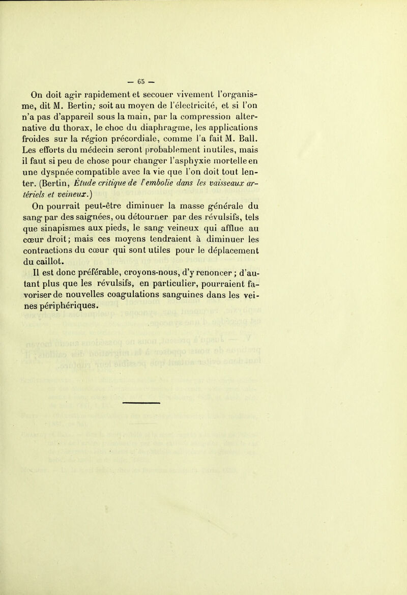 On doit agir rapidement et secouer vivement l'organis- me, dit M. Bertin; soit au moyen de l'électricité, et si l'on n'a pas d'appareil sous la main, par la compression alter- native du thorax, le choc du diaphragme, les applications froides sur la région précordiale, comme l'a fait M. Bail. Les efforts du médecin seront probablement inutiles, mais il faut si peu de chose pour changer l'asphyxie mortelle en une dyspnée compatible avec la vie que l'on doit tout len- ter. (Bertin, Étude critique de F embolie dans les vaisseaux ar- tériels et veineux.) On pourrait peut-être diminuer la masse générale du sang par des saignées, ou détourner par des révulsifs, tels que sinapismes aux pieds, le sang veineux qui afflue au cœur droit; mais ces moyens tendraient à diminuer les contractions du cœur qui sont utiles pour le déplacement du caillot. Il est donc préférable, crovons-nous, d'y renoncer ; d'au- tant plus que les révulsifs, en particulier, pourraient fa- voriser de nouvelles coagulations sanguines dans les vei- nes périphériques.