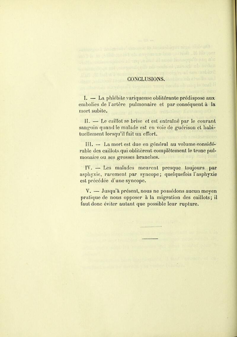 CONCLUSIONS. I. — La phlébite variqueuse oblitérante prédispose aux embolies de l'artère pulmonaire et par conséquent à la mort subite. IL — Le caillot se brise et est entraîné par le courant sanguin quand le malade est en voie de guérison et habi- tuellement lorsqu'il fait un effort. III. — La mort est due en général au volume considé- rable des caillots qui oblitèrent complètement le tronc pul- monaire ou ses grosses branches. IV. — Les malades meurent presque toujours par asphyxie, rarement par syncope; quelquefois l'asphyxie est précédée d'une syncope. V. — Jusqu'à présent, nous ne possédons aucun moyen pratique de nous opposer à la migration des caillots; il faut donc éviter autant que possible leur rupture.