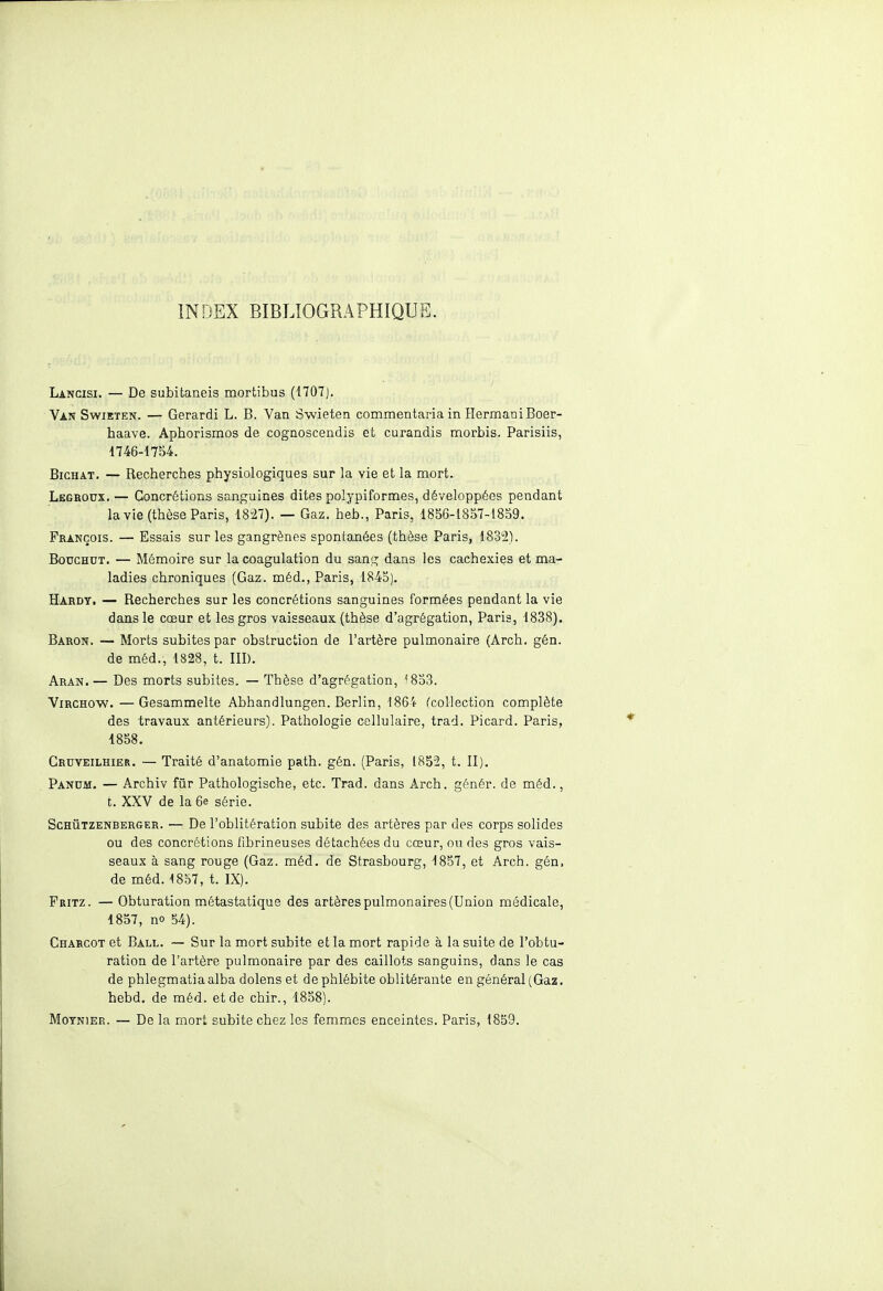 INDEX BIBLIOGRAPHIQUE Lancisi. — De subitaneis mortibus (1707). Van Swieten. — Gerardi L. B. Van Swieten commentariain HermaniBoer- haave. Aphorismos de cognoscendis et curandis morbis. Parisiis, 1746-1754. Bichat. — Recherches physiologiques sur la vie et la mort. Legroox. — Concrétions sanguines dites polypiformes, développées pendant la vie (thèse Paris, 1827). — Gaz. heb., Paris, 1856-1857-1859. François. — Essais sur les gangrènes spontanées (thèse Paris, 1832). Bodchdt. — Mémoire sur la coagulation du sang dans les cachexies et ma- ladies chroniques (Gaz. méd., Paris, 1845). Hardy. — Recherches sur les concrétions sanguines formées pendant la vie dans le cœur et les gros vaisseaux (thèse d'agrégation, Paris, 1838). Baron. — Morts subites par obstruction de l'artère pulmonaire (Arch. gén. de méd., 1828, t. III). Aran.— Des morts subites. — Thèse d'agrégation, '853. Virchow. — Gesammelte Abhandlungen. Berlin, 1864 (collection complète des travaux antérieurs). Pathologie cellulaire, trad. Picard. Paris, 1858. Crdveilhier. — Traité d'anatomie path. gén. (Paris, 1852, t. II). Panum. — Archiv fur Pathologische, etc. Trad. dans Arch. génér. de méd., t. XXV de la 6e série. Schûtzenberger. — De l'oblitération subite des artères par des corps solides ou des concrétions fibrineuses détachées du cœur, ou des gros vais- seaux à sang rouge (Gaz. méd. de Strasbourg, 1857, et Arch. gén, de méd. 1857, t. IX). Fritz. — Obturation métastatique des artères pulmonaires (Union médicale, 1857, no 54). Charcot et Ball. — Sur la mort subite et la mort rapide à la suite de l'obtu- ration de l'artère pulmonaire par des caillots sanguins, dans le cas de phlegmatiaalba dolens et de phlébite oblitérante en général (Gaz, hebd. de méd. et de chir., 1858). Motnier. — De la mort subite chez les femmes enceintes. Paris, 1859.