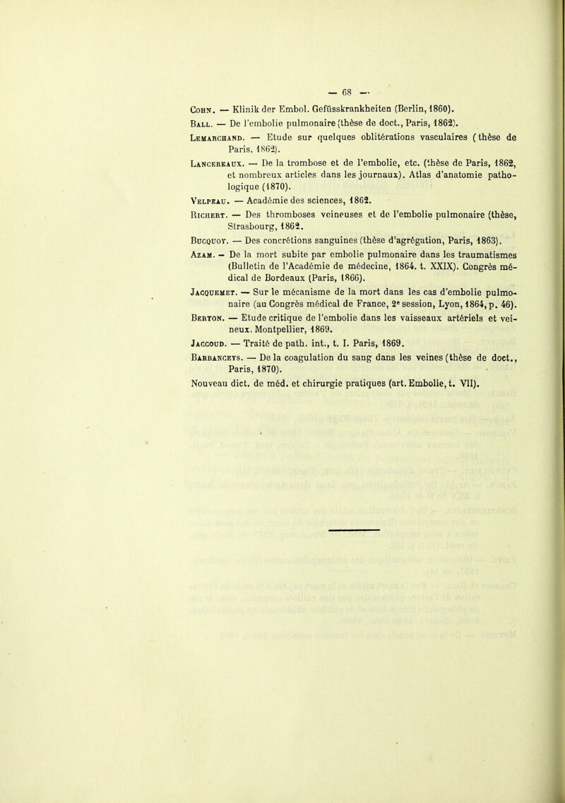 Cohn. — Klinikder Embol. Gefûsskrankheiten (Berlin, 1860). Ball. — De l'embolie pulmonaire (thèse de doct., Paris, 1862). Lemarchand. — Etude sur quelques oblitérations vasculaires (thèse de Paris, 1862). Lancereaux. — De la trombose et de l'embolie, etc. (thèse de Paris, 1862, et nombreux articles dans les journaux). Atlas d'anatomie patho- logique (1870). Velpeau. —Académie des sciences, 1862. Richert. — Des thromboses veineuses et de l'embolie pulmonaire (thèse, Strasbourg, 1862. Bucquoy. — Des concrétions sanguines (thèse d'agrégation, Paris, 1863). Azam. — De la mort subite par embolie pulmonaire dans les traumatismes (Bulletin de l'Académie de médecine, 1864. t. XXIX). Congrès mé- dical de Bordeaux (Paris, 1866). Jacquemet. — Sur le mécanisme de la mort dans les cas d'embolie pulmo- naire (au Congrès médical de France, 2e session, Lyon, 1864, p. 46). Berton. — Etude critique de l'embolie dans les vaisseaux artériels et vei- neux. Montpellier, 1869. Jaccoud. — Traité de path. int., t. I. Paris, 1869. Barbanceys. — Delà coagulation du sang dans les veines (thèse de doct., Paris, 1870). Nouveau dict. de méd. et chirurgie pratiques (art. Embolie, t. VII).