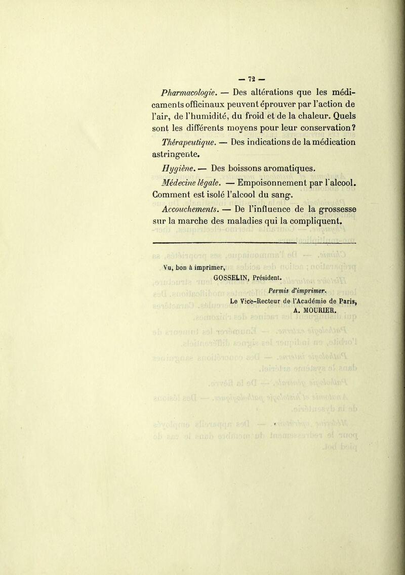 Pharmacologie. — Des altérations que les médi- caments officinaux peuvent éprouver par l'action de l'air, de l'humidité, du froid et de la chaleur. Quels sont les différents moyens pour leur conservation? Thérapeutique. — Des indications de la médication astringente. Hygiène. — Des boissons aromatiques. Médecine légale. — Empoisonnement par l'alcool. Gomment est isolé l'alcool du sang*. Accouchements. — De l'influence de la grossesse sur la marche des maladies qui la compliquent. Vu, bon à imprimer, GOSSELIN, Président. Permis d'imprimer. Le Vice-Recteur de l'Académie de Paris, A. MOURIER.