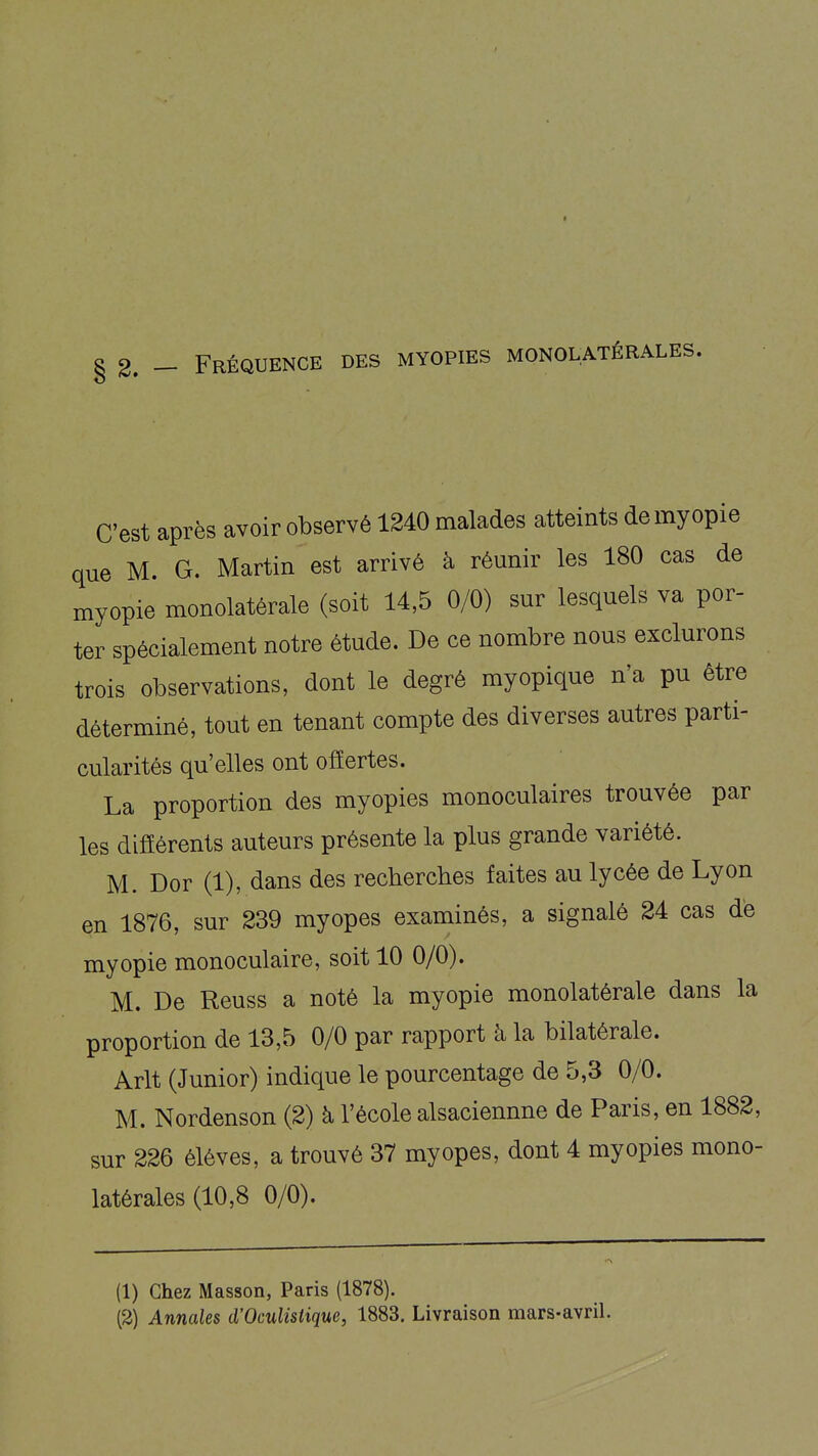 C'est après avoir observé 1240 malades atteints de myopie que M. G. Martin est arrivé à réunir les 180 cas de myopie monolatérale (soit 14,5 0/0) sur lesquels va por- ter spécialement notre étude. De ce nombre nous exclurons trois observations, dont le degré myopique n'a pu être déterminé, tout en tenant compte des diverses autres parti- cularités qu'elles ont offertes. La proportion des myopies monoculaires trouvée par les difEérents auteurs présente la plus grande variété. M. Dor (1), dans des recherches faites au lycée de Lyon en 1876, sur 239 myopes examinés, a signalé 24 cas dé myopie monoculaire, soit 10 0/0). M. De Reuss a noté la myopie monolatérale dans la proportion de 13,5 0/0 par rapport à la bilatérale. Arlt (Junior) indique le pourcentage de 5,3 0/0. M. Nordenson (2) à l'école alsaciennne de Paris, en 1882, sur 226 élèves, a trouvé 37 myopes, dont 4 myopies mono- latérales (10,8 0/0). (1) Chez Masson, Paris (1878). (3) Annales d'OcuUstique, 1883. Livraison mars-avriL