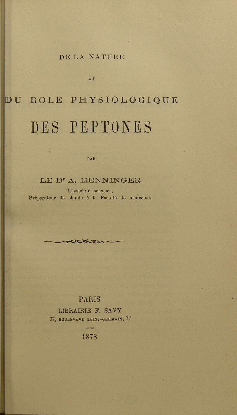 ET DU ROLE PHYSIOLOGIQUE DES PEPTONES » P A Et JLiE Dr A. HENNINGER Licencié ès-sciences, Préparateur de chimie à la Faculté de médecine. PARIS LIBRAIRIE F. SAVY 77, BOULEVARD SAINT-GERMAIN, 77 1878
