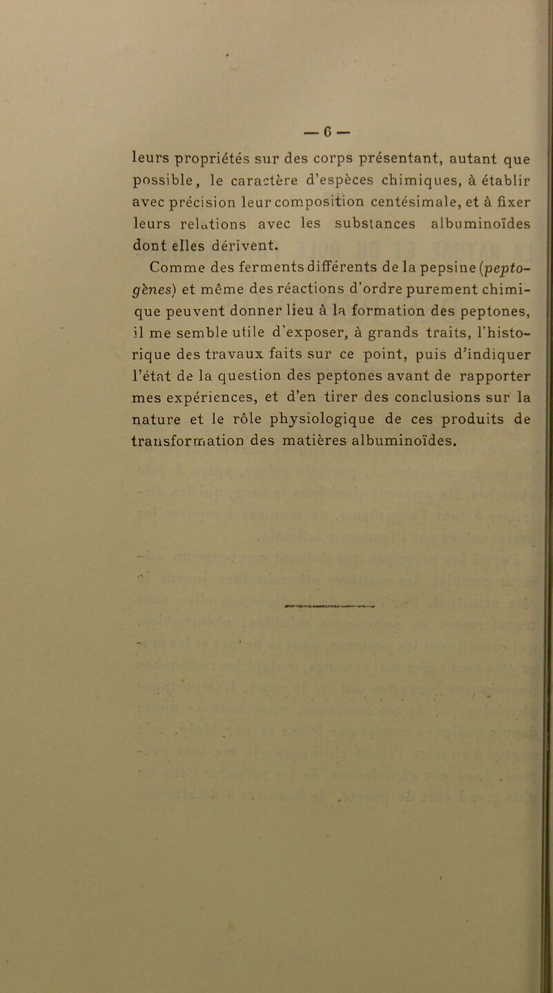 leurs propriétés sur des corps présentant, autant que possible, le caractère d’espèces chimiques, à établir avec précision leur composition centésimale, et à fixer leurs relotions avec les substances albuminoïdes dont elles dérivent. Comme des ferments différents de la pepsine (pepto- gènes) et même des réactions d’ordre purement chimi- que peuvent donner lieu à la formation des peptones, il me semble utile d’exposer, à grands traits, l’histo- rique des travaux faits sur ce point, puis d’indiquer l’état de la question des peptones avant de rapporter mes expériences, et d’en tirer des conclusions sur la nature et le rôle physiologique de ces produits de transformation des matières albuminoïdes.