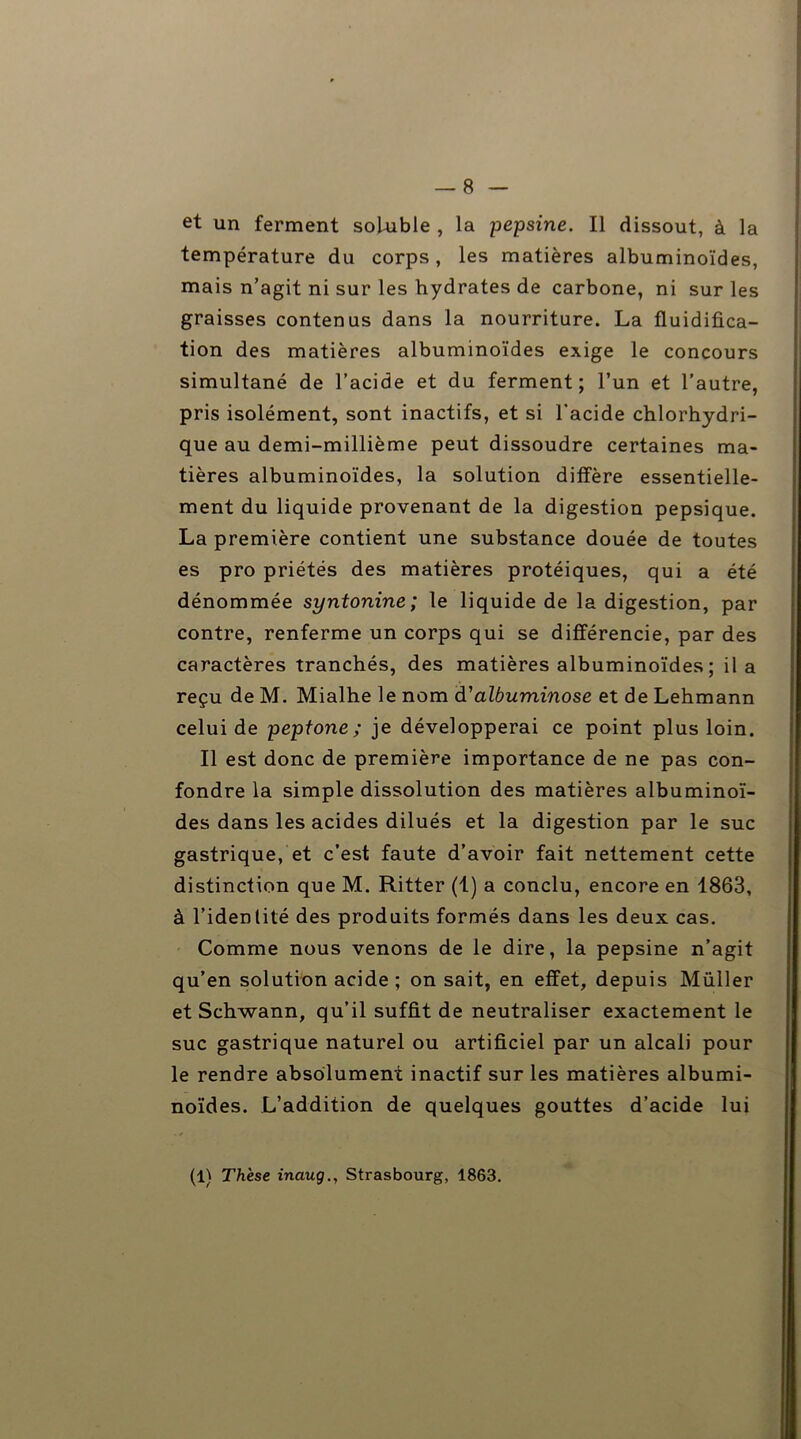 — 8 et un ferment soluble , la pepsine. Il dissout, à la température du corps, les matières albuminoïdes, mais n’agit ni sur les hydrates de carbone, ni sur les graisses contenus dans la nourriture. La fluidifica- tion des matières albuminoïdes exige le concours simultané de l’acide et du ferment; l’un et l’autre, pris isolément, sont inactifs, et si l'acide chlorhydri- que au demi-millième peut dissoudre certaines ma- tières albuminoïdes, la solution diffère essentielle- ment du liquide provenant de la digestion pepsique. La première contient une substance douée de toutes es pro priétés des matières protéiques, qui a été dénommée syntonine ; le liquide de Indigestion, par contre, renferme un corps qui se différencie, par des caractères tranchés, des matières albuminoïdes ; il a reçu de M. Mialhe le nom d'albuminose et de Lehmann celui de peptone ; je développerai ce point plus loin. Il est donc de première importance de ne pas con- fondre la simple dissolution des matières albuminoï- des dans les acides dilués et la digestion par le suc gastrique, et c’est faute d’avoir fait nettement cette distinction que M. Ritter (1) a conclu, encore en 1863, à l’identité des produits formés dans les deux cas. Comme nous venons de le dire, la pepsine n’agit qu’en solution acide ; on sait, en effet, depuis Müller et Schwann, qu’il suffit de neutraliser exactement le suc gastrique naturel ou artificiel par un alcali pour le rendre absolument inactif sur les matières albumi- noïdes. L’addition de quelques gouttes d’acide lui (L Thèse inaug., Strasbourg, 1863.